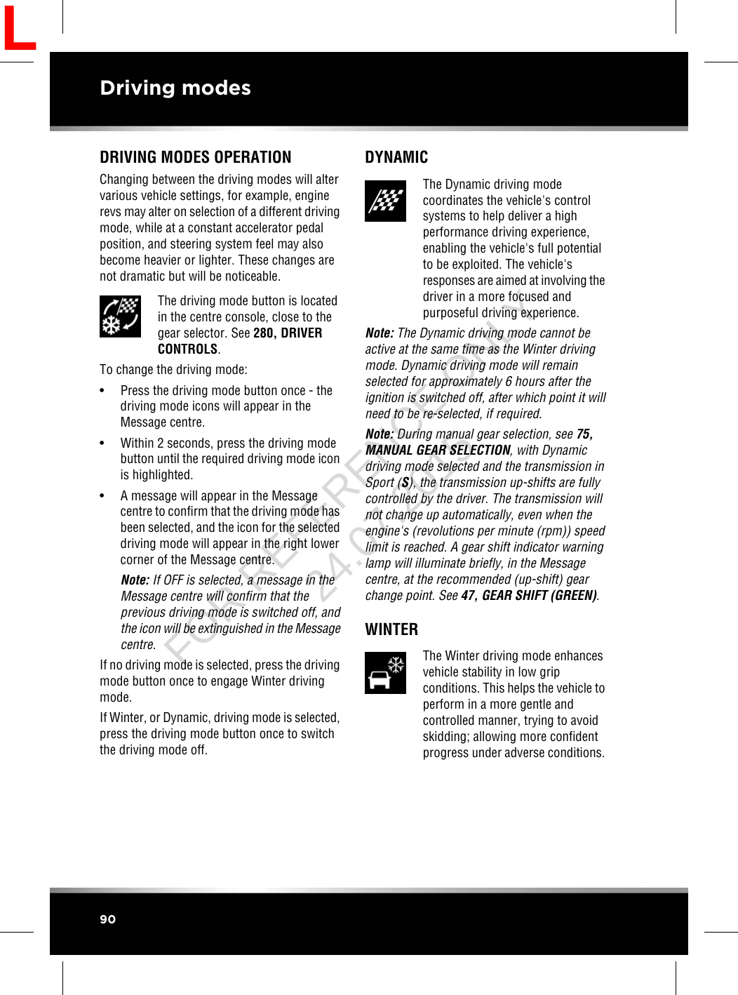 DRIVING MODES OPERATIONChanging between the driving modes will altervarious vehicle settings, for example, enginerevs may alter on selection of a different drivingmode, while at a constant accelerator pedalposition, and steering system feel may alsobecome heavier or lighter. These changes arenot dramatic but will be noticeable.The driving mode button is locatedin the centre console, close to thegear selector. See 280, DRIVERCONTROLS.To change the driving mode:• Press the driving mode button once - thedriving mode icons will appear in theMessage centre.• Within 2 seconds, press the driving modebutton until the required driving mode iconis highlighted.• A message will appear in the Messagecentre to confirm that the driving mode hasbeen selected, and the icon for the selecteddriving mode will appear in the right lowercorner of the Message centre.Note: If OFF is selected, a message in theMessage centre will confirm that theprevious driving mode is switched off, andthe icon will be extinguished in the Messagecentre.If no driving mode is selected, press the drivingmode button once to engage Winter drivingmode.If Winter, or Dynamic, driving mode is selected,press the driving mode button once to switchthe driving mode off.DYNAMICThe Dynamic driving modecoordinates the vehicle&apos;s controlsystems to help deliver a highperformance driving experience,enabling the vehicle&apos;s full potentialto be exploited. The vehicle&apos;sresponses are aimed at involving thedriver in a more focused andpurposeful driving experience.Note: The Dynamic driving mode cannot beactive at the same time as the Winter drivingmode. Dynamic driving mode will remainselected for approximately 6 hours after theignition is switched off, after which point it willneed to be re-selected, if required.Note: During manual gear selection, see 75,MANUAL GEAR SELECTION, with Dynamicdriving mode selected and the transmission inSport (S), the transmission up-shifts are fullycontrolled by the driver. The transmission willnot change up automatically, even when theengine&apos;s (revolutions per minute (rpm)) speedlimit is reached. A gear shift indicator warninglamp will illuminate briefly, in the Messagecentre, at the recommended (up-shift) gearchange point. See 47, GEAR SHIFT (GREEN).WINTERThe Winter driving mode enhancesvehicle stability in low gripconditions. This helps the vehicle toperform in a more gentle andcontrolled manner, trying to avoidskidding; allowing more confidentprogress under adverse conditions.90Driving modesLFOR REFERENCE ONLY 24.07.2015