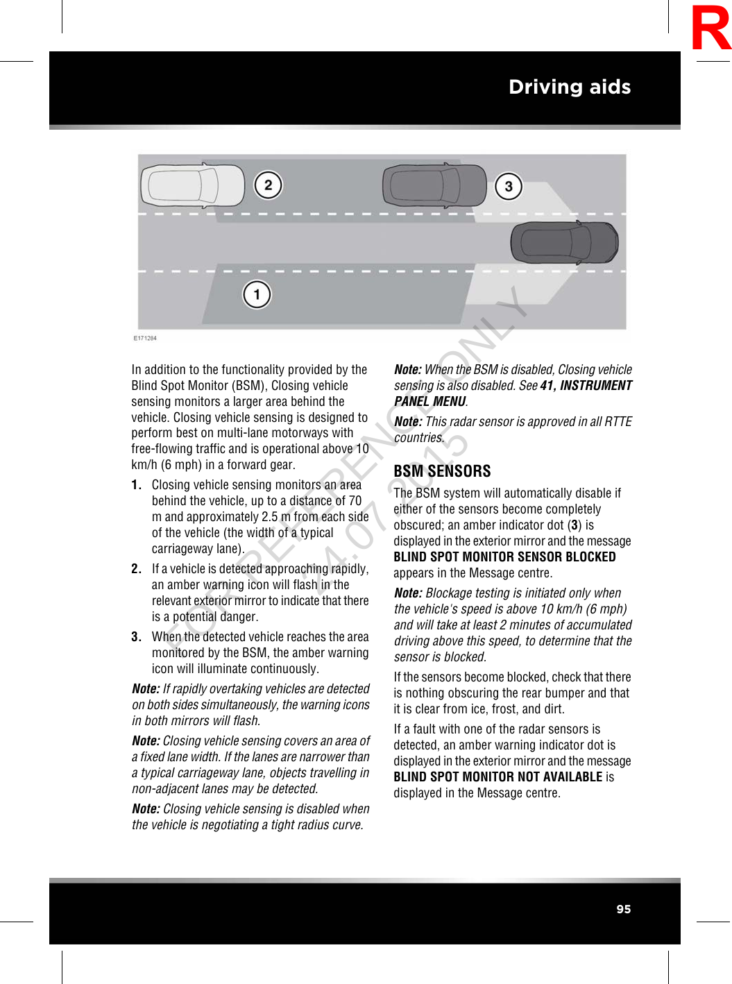 In addition to the functionality provided by theBlind Spot Monitor (BSM), Closing vehiclesensing monitors a larger area behind thevehicle. Closing vehicle sensing is designed toperform best on multi-lane motorways withfree-flowing traffic and is operational above 10km/h (6 mph) in a forward gear.1. Closing vehicle sensing monitors an areabehind the vehicle, up to a distance of 70m and approximately 2.5 m from each sideof the vehicle (the width of a typicalcarriageway lane).2. If a vehicle is detected approaching rapidly,an amber warning icon will flash in therelevant exterior mirror to indicate that thereis a potential danger.3. When the detected vehicle reaches the areamonitored by the BSM, the amber warningicon will illuminate continuously.Note: If rapidly overtaking vehicles are detectedon both sides simultaneously, the warning iconsin both mirrors will flash.Note: Closing vehicle sensing covers an area ofa fixed lane width. If the lanes are narrower thana typical carriageway lane, objects travelling innon-adjacent lanes may be detected.Note: Closing vehicle sensing is disabled whenthe vehicle is negotiating a tight radius curve.Note: When the BSM is disabled, Closing vehiclesensing is also disabled. See 41, INSTRUMENTPANEL MENU.Note: This radar sensor is approved in all RTTEcountries.BSM SENSORSThe BSM system will automatically disable ifeither of the sensors become completelyobscured; an amber indicator dot (3) isdisplayed in the exterior mirror and the messageBLIND SPOT MONITOR SENSOR BLOCKEDappears in the Message centre.Note: Blockage testing is initiated only whenthe vehicle&apos;s speed is above 10 km/h (6 mph)and will take at least 2 minutes of accumulateddriving above this speed, to determine that thesensor is blocked.If the sensors become blocked, check that thereis nothing obscuring the rear bumper and thatit is clear from ice, frost, and dirt.If a fault with one of the radar sensors isdetected, an amber warning indicator dot isdisplayed in the exterior mirror and the messageBLIND SPOT MONITOR NOT AVAILABLE isdisplayed in the Message centre.95Driving aidsRFOR REFERENCE ONLY 24.07.2015