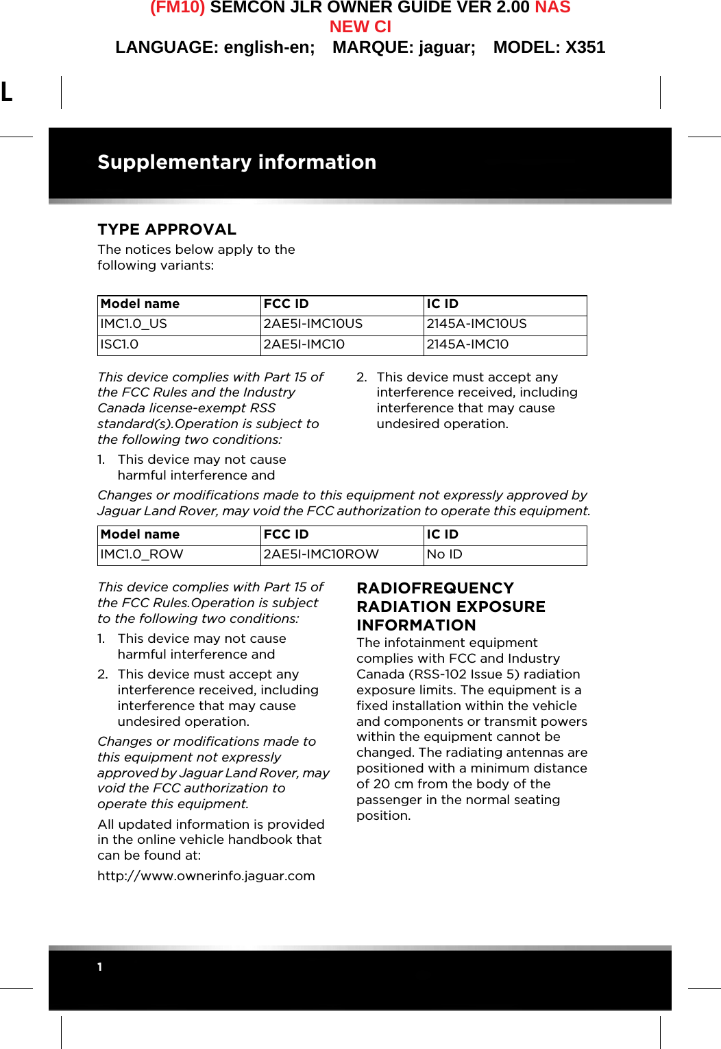 L(FM10) SEMCON JLR OWNER GUIDE VER 2.00 NASNEW CILANGUAGE: english-en;  MARQUE: jaguar;  MODEL: X351Supplementary information1Supplementary informationTYPE APPROVALThe notices below apply to the following variants:This device complies with Part 15 of the FCC Rules and the Industry Canada license-exempt RSS standard(s).Operation is subject to the following two conditions:1. This device may not cause harmful interference and2. This device must accept any interference received, including interference that may cause undesired operation.Changes or modifications made to this equipment not expressly approved by Jaguar Land Rover, may void the FCC authorization to operate this equipment.This device complies with Part 15 of the FCC Rules.Operation is subject to the following two conditions:1. This device may not cause harmful interference and2. This device must accept any interference received, including interference that may cause undesired operation.Changes or modifications made to this equipment not expressly approved by Jaguar Land Rover, may void the FCC authorization to operate this equipment.All updated information is provided in the online vehicle handbook that can be found at:http://www.ownerinfo.jaguar.comRADIOFREQUENCY RADIATION EXPOSURE INFORMATIONThe infotainment equipment complies with FCC and Industry Canada (RSS-102 Issue 5) radiation exposure limits. The equipment is a fixed installation within the vehicle and components or transmit powers within the equipment cannot be changed. The radiating antennas are positioned with a minimum distance of 20 cm from the body of the passenger in the normal seating position.Model name FCC ID IC IDIMC1.0_US 2AE5I-IMC10US 2145A-IMC10USISC1.0 2AE5I-IMC10 2145A-IMC10Model name FCC ID IC IDIMC1.0_ROW 2AE5I-IMC10ROW No ID