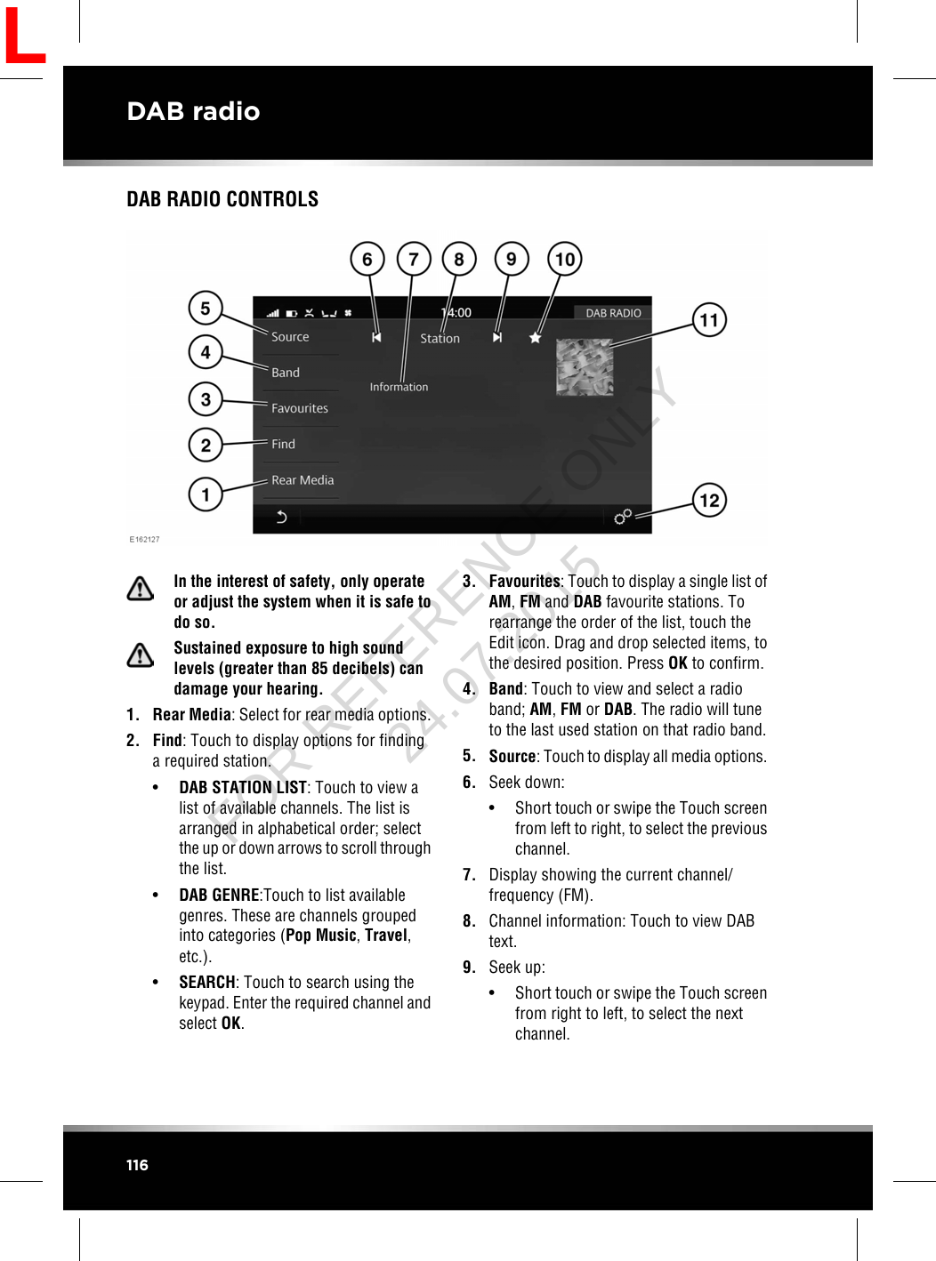 DAB RADIO CONTROLSIn the interest of safety, only operateor adjust the system when it is safe todo so.Sustained exposure to high soundlevels (greater than 85 decibels) candamage your hearing.1. Rear Media: Select for rear media options.2. Find: Touch to display options for findinga required station.•DAB STATION LIST: Touch to view alist of available channels. The list isarranged in alphabetical order; selectthe up or down arrows to scroll throughthe list.•DAB GENRE:Touch to list availablegenres. These are channels groupedinto categories (Pop Music,Travel,etc.).•SEARCH: Touch to search using thekeypad. Enter the required channel andselect OK.3. Favourites: Touch to display a single list ofAM,FM and DAB favourite stations. Torearrange the order of the list, touch theEdit icon. Drag and drop selected items, tothe desired position. Press OK to confirm.4. Band: Touch to view and select a radioband; AM,FM or DAB. The radio will tuneto the last used station on that radio band.5. Source: Touch to display all media options.6. Seek down:• Short touch or swipe the Touch screenfrom left to right, to select the previouschannel.7. Display showing the current channel/frequency (FM).8. Channel information: Touch to view DABtext.9. Seek up:• Short touch or swipe the Touch screenfrom right to left, to select the nextchannel.116DAB radioLFOR REFERENCE ONLY 24.07.2015