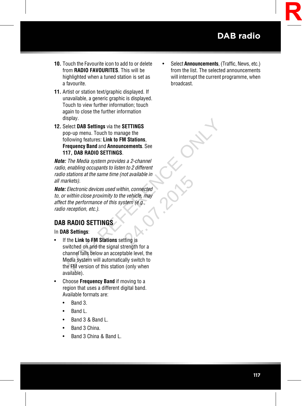 10. Touch the Favourite icon to add to or deletefrom RADIO FAVOURITES. This will behighlighted when a tuned station is set asa favourite.11. Artist or station text/graphic displayed. Ifunavailable, a generic graphic is displayed.Touch to view further information; touchagain to close the further informationdisplay.12. Select DAB Settings via the SETTINGSpop-up menu. Touch to manage thefollowing features: Link to FM Stations,Frequency Band and Announcements. See117, DAB RADIO SETTINGS.Note: The Media system provides a 2-channelradio, enabling occupants to listen to 2 differentradio stations at the same time (not available inall markets).Note: Electronic devices used within, connectedto, or within close proximity to the vehicle, mayaffect the performance of this system (e.g.,radio reception, etc.).DAB RADIO SETTINGSIn DAB Settings:• If the Link to FM Stations setting isswitched on and the signal strength for achannel falls below an acceptable level, theMedia system will automatically switch tothe FM version of this station (only whenavailable).• Choose Frequency Band if moving to aregion that uses a different digital band.Available formats are:• Band 3.• Band L.• Band 3 &amp; Band L.• Band 3 China.• Band 3 China &amp; Band L.•Select Announcements, (Traffic, News, etc.)from the list. The selected announcementswill interrupt the current programme, whenbroadcast.117DAB radioRFOR REFERENCE ONLY 24.07.2015