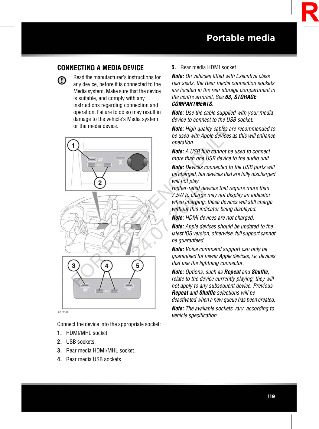 CONNECTING A MEDIA DEVICERead the manufacturer&apos;s instructions forany device, before it is connected to theMedia system. Make sure that the deviceis suitable, and comply with anyinstructions regarding connection andoperation. Failure to do so may result indamage to the vehicle’s Media systemor the media device.Connect the device into the appropriate socket:1. HDMI/MHL socket.2. USB sockets.3. Rear media HDMI/MHL socket.4. Rear media USB sockets.5. Rear media HDMI socket.Note: On vehicles fitted with Executive classrear seats, the Rear media connection socketsare located in the rear storage compartment inthe centre armrest. See 63, STORAGECOMPARTMENTS.Note: Use the cable supplied with your mediadevice to connect to the USB socket.Note: High quality cables are recommended tobe used with Apple devices as this will enhanceoperation.Note: A USB hub cannot be used to connectmore than one USB device to the audio unit.Note: Devices connected to the USB ports willbe charged, but devices that are fully dischargedwill not play.Higher-rated devices that require more than7.5W to charge may not display an indicatorwhen charging; these devices will still chargewithout this indicator being displayed.Note: HDMI devices are not charged.Note: Apple devices should be updated to thelatest iOS version, otherwise, full support cannotbe guaranteed.Note: Voice command support can only beguaranteed for newer Apple devices, i.e, devicesthat use the lightning connector.Note: Options, such as Repeat and Shuffle,relate to the device currently playing; they willnot apply to any subsequent device. PreviousRepeat and Shuffle selections will bedeactivated when a new queue has been created.Note: The available sockets vary, according tovehicle specification.119Portable mediaRFOR REFERENCE ONLY 24.07.2015