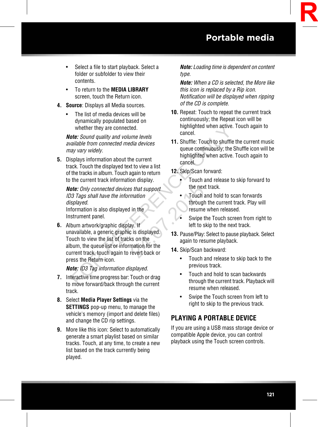 • Select a file to start playback. Select afolder or subfolder to view theircontents.• To return to the MEDIA LIBRARYscreen, touch the Return icon.4. Source: Displays all Media sources.• The list of media devices will bedynamically populated based onwhether they are connected.Note: Sound quality and volume levelsavailable from connected media devicesmay vary widely.5. Displays information about the currenttrack. Touch the displayed text to view a listof the tracks in album. Touch again to returnto the current track information display.Note: Only connected devices that supportID3 Tags shall have the informationdisplayed.Information is also displayed in theInstrument panel.6. Album artwork/graphic display. Ifunavailable, a generic graphic is displayed.Touch to view the list of tracks on thealbum, the queue list or information for thecurrent track, touch again to revert back orpress the Return icon.Note: ID3 Tag information displayed.7. Interactive time progress bar: Touch or dragto move forward/back through the currenttrack.8. Select Media Player Settings via theSETTINGS pop-up menu, to manage thevehicle&apos;s memory (import and delete files)and change the CD rip settings.9. More like this icon: Select to automaticallygenerate a smart playlist based on similartracks. Touch, at any time, to create a newlist based on the track currently beingplayed.Note: Loading time is dependent on contenttype.Note: When a CD is selected, the More likethis icon is replaced by a Rip icon.Notification will be displayed when rippingof the CD is complete.10. Repeat: Touch to repeat the current trackcontinuously; the Repeat icon will behighlighted when active. Touch again tocancel.11. Shuffle: Touch to shuffle the current musicqueue continuously; the Shuffle icon will behighlighted when active. Touch again tocancel.12. Skip/Scan forward:• Touch and release to skip forward tothe next track.• Touch and hold to scan forwardsthrough the current track. Play willresume when released.• Swipe the Touch screen from right toleft to skip to the next track.13. Pause/Play: Select to pause playback. Selectagain to resume playback.14. Skip/Scan backward:• Touch and release to skip back to theprevious track.• Touch and hold to scan backwardsthrough the current track. Playback willresume when released.• Swipe the Touch screen from left toright to skip to the previous track.PLAYING A PORTABLE DEVICEIf you are using a USB mass storage device orcompatible Apple device, you can controlplayback using the Touch screen controls.121Portable mediaRFOR REFERENCE ONLY 24.07.2015