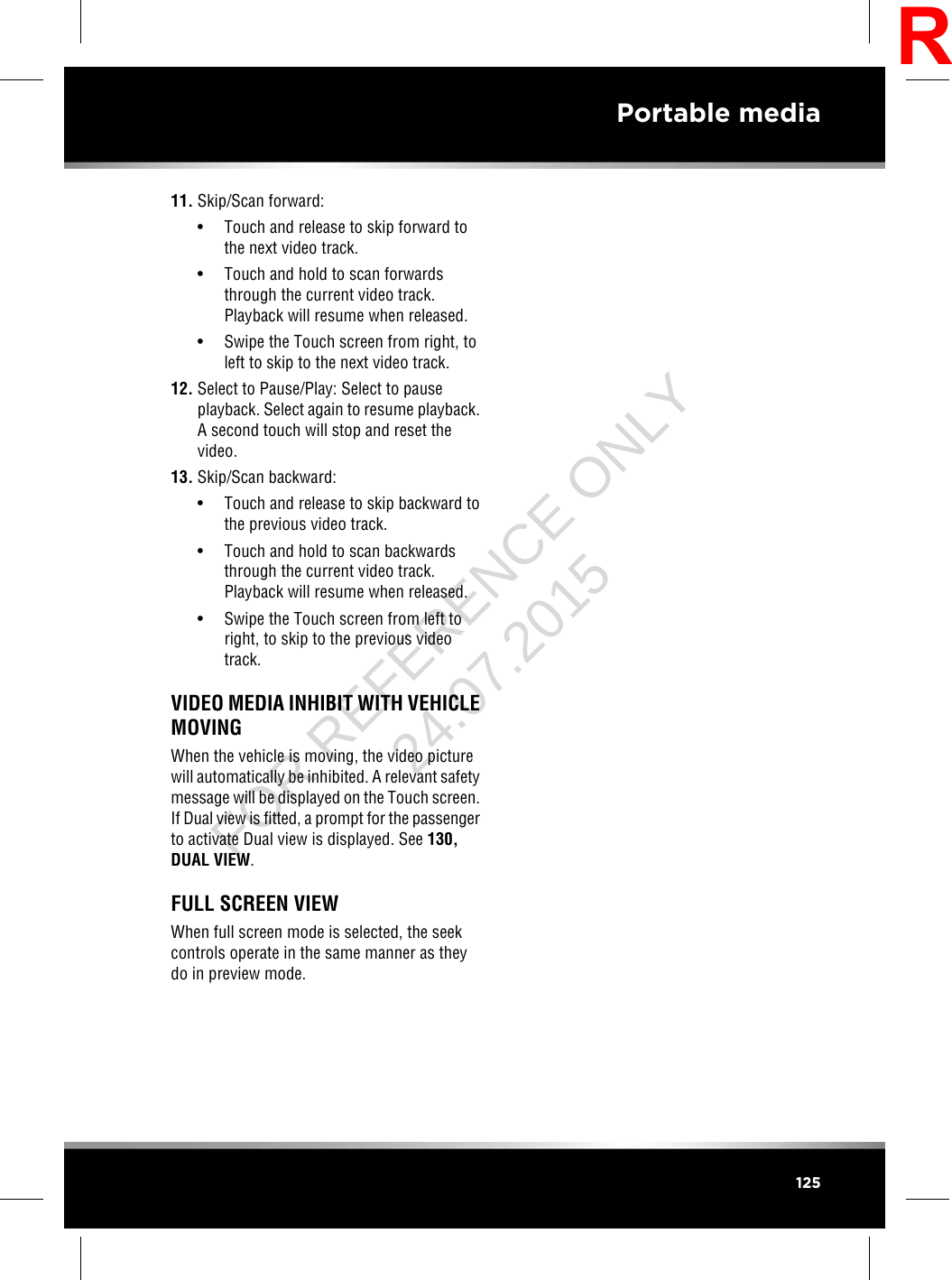 11. Skip/Scan forward:• Touch and release to skip forward tothe next video track.• Touch and hold to scan forwardsthrough the current video track.Playback will resume when released.• Swipe the Touch screen from right, toleft to skip to the next video track.12. Select to Pause/Play: Select to pauseplayback. Select again to resume playback.A second touch will stop and reset thevideo.13. Skip/Scan backward:• Touch and release to skip backward tothe previous video track.• Touch and hold to scan backwardsthrough the current video track.Playback will resume when released.• Swipe the Touch screen from left toright, to skip to the previous videotrack.VIDEO MEDIA INHIBIT WITH VEHICLEMOVINGWhen the vehicle is moving, the video picturewill automatically be inhibited. A relevant safetymessage will be displayed on the Touch screen.If Dual view is fitted, a prompt for the passengerto activate Dual view is displayed. See 130,DUAL VIEW.FULL SCREEN VIEWWhen full screen mode is selected, the seekcontrols operate in the same manner as theydo in preview mode.125Portable mediaRFOR REFERENCE ONLY 24.07.2015