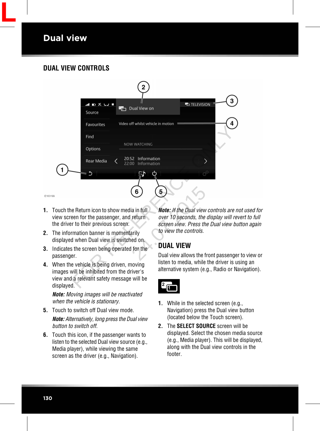 DUAL VIEW CONTROLS1. Touch the Return icon to show media in fullview screen for the passenger, and returnthe driver to their previous screen.2. The information banner is momentarilydisplayed when Dual view is switched on.3. Indicates the screen being operated for thepassenger.4. When the vehicle is being driven, movingimages will be inhibited from the driver&apos;sview and a relevant safety message will bedisplayed.Note: Moving images will be reactivatedwhen the vehicle is stationary.5. Touch to switch off Dual view mode.Note: Alternatively, long press the Dual viewbutton to switch off.6. Touch this icon, if the passenger wants tolisten to the selected Dual view source (e.g.,Media player), while viewing the samescreen as the driver (e.g., Navigation).Note: If the Dual view controls are not used forover 10 seconds, the display will revert to fullscreen view. Press the Dual view button againto view the controls.DUAL VIEWDual view allows the front passenger to view orlisten to media, while the driver is using analternative system (e.g., Radio or Navigation).1. While in the selected screen (e.g.,Navigation) press the Dual view button(located below the Touch screen).2. The SELECT SOURCE screen will bedisplayed. Select the chosen media source(e.g., Media player). This will be displayed,along with the Dual view controls in thefooter.130Dual viewLFOR REFERENCE ONLY 24.07.2015