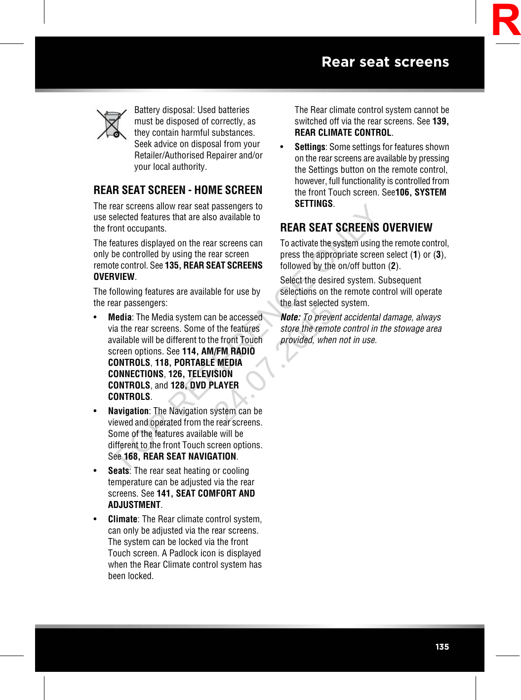 Battery disposal: Used batteriesmust be disposed of correctly, asthey contain harmful substances.Seek advice on disposal from yourRetailer/Authorised Repairer and/oryour local authority.REAR SEAT SCREEN - HOME SCREENThe rear screens allow rear seat passengers touse selected features that are also available tothe front occupants.The features displayed on the rear screens canonly be controlled by using the rear screenremote control. See 135, REAR SEAT SCREENSOVERVIEW.The following features are available for use bythe rear passengers:•Media: The Media system can be accessedvia the rear screens. Some of the featuresavailable will be different to the front Touchscreen options. See 114, AM/FM RADIOCONTROLS,118, PORTABLE MEDIACONNECTIONS,126, TELEVISIONCONTROLS, and 128, DVD PLAYERCONTROLS.•Navigation: The Navigation system can beviewed and operated from the rear screens.Some of the features available will bedifferent to the front Touch screen options.See 168, REAR SEAT NAVIGATION.•Seats: The rear seat heating or coolingtemperature can be adjusted via the rearscreens. See 141, SEAT COMFORT ANDADJUSTMENT.•Climate: The Rear climate control system,can only be adjusted via the rear screens.The system can be locked via the frontTouch screen. A Padlock icon is displayedwhen the Rear Climate control system hasbeen locked.The Rear climate control system cannot beswitched off via the rear screens. See 139,REAR CLIMATE CONTROL.•Settings: Some settings for features shownon the rear screens are available by pressingthe Settings button on the remote control,however, full functionality is controlled fromthe front Touch screen. See106, SYSTEMSETTINGS.REAR SEAT SCREENS OVERVIEWTo activate the system using the remote control,press the appropriate screen select (1) or (3),followed by the on/off button (2).Select the desired system. Subsequentselections on the remote control will operatethe last selected system.Note: To prevent accidental damage, alwaysstore the remote control in the stowage areaprovided, when not in use.135Rear seat screensRFOR REFERENCE ONLY 24.07.2015