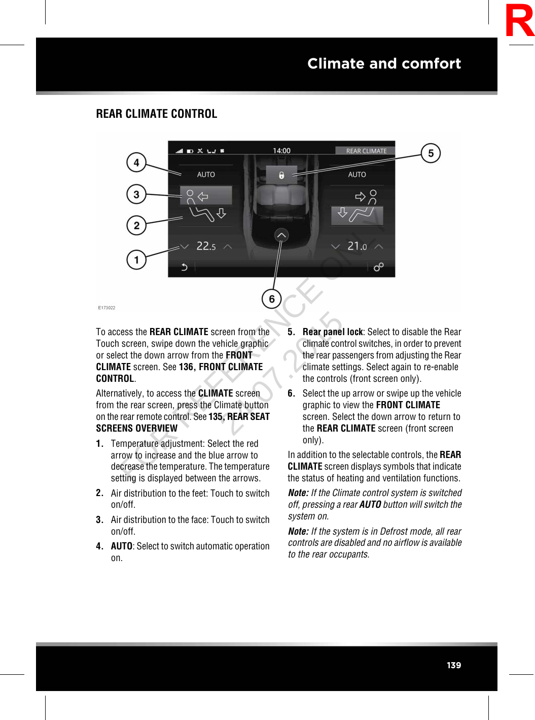 REAR CLIMATE CONTROLTo access the REAR CLIMATE screen from theTouch screen, swipe down the vehicle graphicor select the down arrow from the FRONTCLIMATE screen. See 136, FRONT CLIMATECONTROL.Alternatively, to access the CLIMATE screenfrom the rear screen, press the Climate buttonon the rear remote control. See 135, REAR SEATSCREENS OVERVIEW1. Temperature adjustment: Select the redarrow to increase and the blue arrow todecrease the temperature. The temperaturesetting is displayed between the arrows.2. Air distribution to the feet: Touch to switchon/off.3. Air distribution to the face: Touch to switchon/off.4. AUTO: Select to switch automatic operationon.5. Rear panel lock: Select to disable the Rearclimate control switches, in order to preventthe rear passengers from adjusting the Rearclimate settings. Select again to re-enablethe controls (front screen only).6. Select the up arrow or swipe up the vehiclegraphic to view the FRONT CLIMATEscreen. Select the down arrow to return tothe REAR CLIMATE screen (front screenonly).In addition to the selectable controls, the REARCLIMATE screen displays symbols that indicatethe status of heating and ventilation functions.Note: If the Climate control system is switchedoff, pressing a rear AUTO button will switch thesystem on.Note: If the system is in Defrost mode, all rearcontrols are disabled and no airflow is availableto the rear occupants.139Climate and comfortRFOR REFERENCE ONLY 24.07.2015