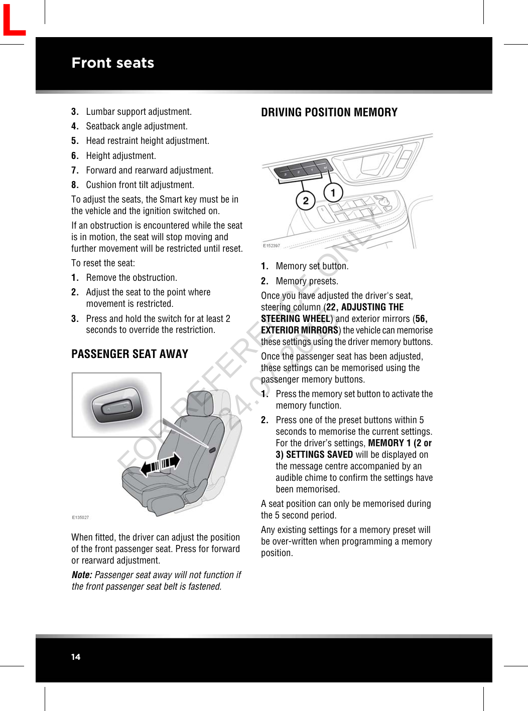 3. Lumbar support adjustment.4. Seatback angle adjustment.5. Head restraint height adjustment.6. Height adjustment.7. Forward and rearward adjustment.8. Cushion front tilt adjustment.To adjust the seats, the Smart key must be inthe vehicle and the ignition switched on.If an obstruction is encountered while the seatis in motion, the seat will stop moving andfurther movement will be restricted until reset.To reset the seat:1. Remove the obstruction.2. Adjust the seat to the point wheremovement is restricted.3. Press and hold the switch for at least 2seconds to override the restriction.PASSENGER SEAT AWAYWhen fitted, the driver can adjust the positionof the front passenger seat. Press for forwardor rearward adjustment.Note: Passenger seat away will not function ifthe front passenger seat belt is fastened.DRIVING POSITION MEMORY1. Memory set button.2. Memory presets.Once you have adjusted the driver&apos;s seat,steering column (22, ADJUSTING THESTEERING WHEEL) and exterior mirrors (56,EXTERIOR MIRRORS) the vehicle can memorisethese settings using the driver memory buttons.Once the passenger seat has been adjusted,these settings can be memorised using thepassenger memory buttons.1. Press the memory set button to activate thememory function.2. Press one of the preset buttons within 5seconds to memorise the current settings.For the driver’s settings, MEMORY 1 (2 or3) SETTINGS SAVED will be displayed onthe message centre accompanied by anaudible chime to confirm the settings havebeen memorised.A seat position can only be memorised duringthe 5 second period.Any existing settings for a memory preset willbe over-written when programming a memoryposition.14Front seatsLFOR REFERENCE ONLY 24.07.2015