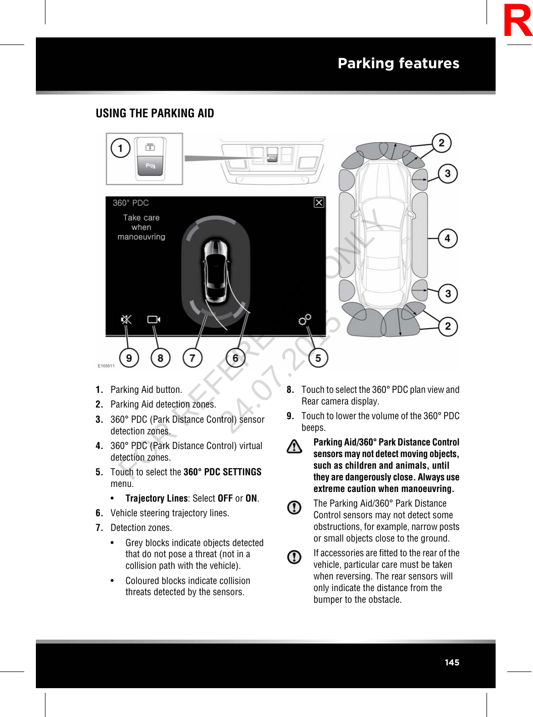 USING THE PARKING AID1. Parking Aid button.2. Parking Aid detection zones.3. 360°PDC (Park Distance Control) sensordetection zones.4. 360°PDC (Park Distance Control) virtualdetection zones.5. Touch to select the 360°PDC SETTINGSmenu.•Trajectory Lines: Select OFF or ON.6. Vehicle steering trajectory lines.7. Detection zones.• Grey blocks indicate objects detectedthat do not pose a threat (not in acollision path with the vehicle).• Coloured blocks indicate collisionthreats detected by the sensors.8. Touch to select the 360°PDC plan view andRear camera display.9. Touch to lower the volume of the 360°PDCbeeps.Parking Aid/360°Park Distance Controlsensors may not detect moving objects,such as children and animals, untilthey are dangerously close. Always useextreme caution when manoeuvring.The Parking Aid/360°Park DistanceControl sensors may not detect someobstructions, for example, narrow postsor small objects close to the ground.If accessories are fitted to the rear of thevehicle, particular care must be takenwhen reversing. The rear sensors willonly indicate the distance from thebumper to the obstacle.145Parking featuresRFOR REFERENCE ONLY 24.07.2015