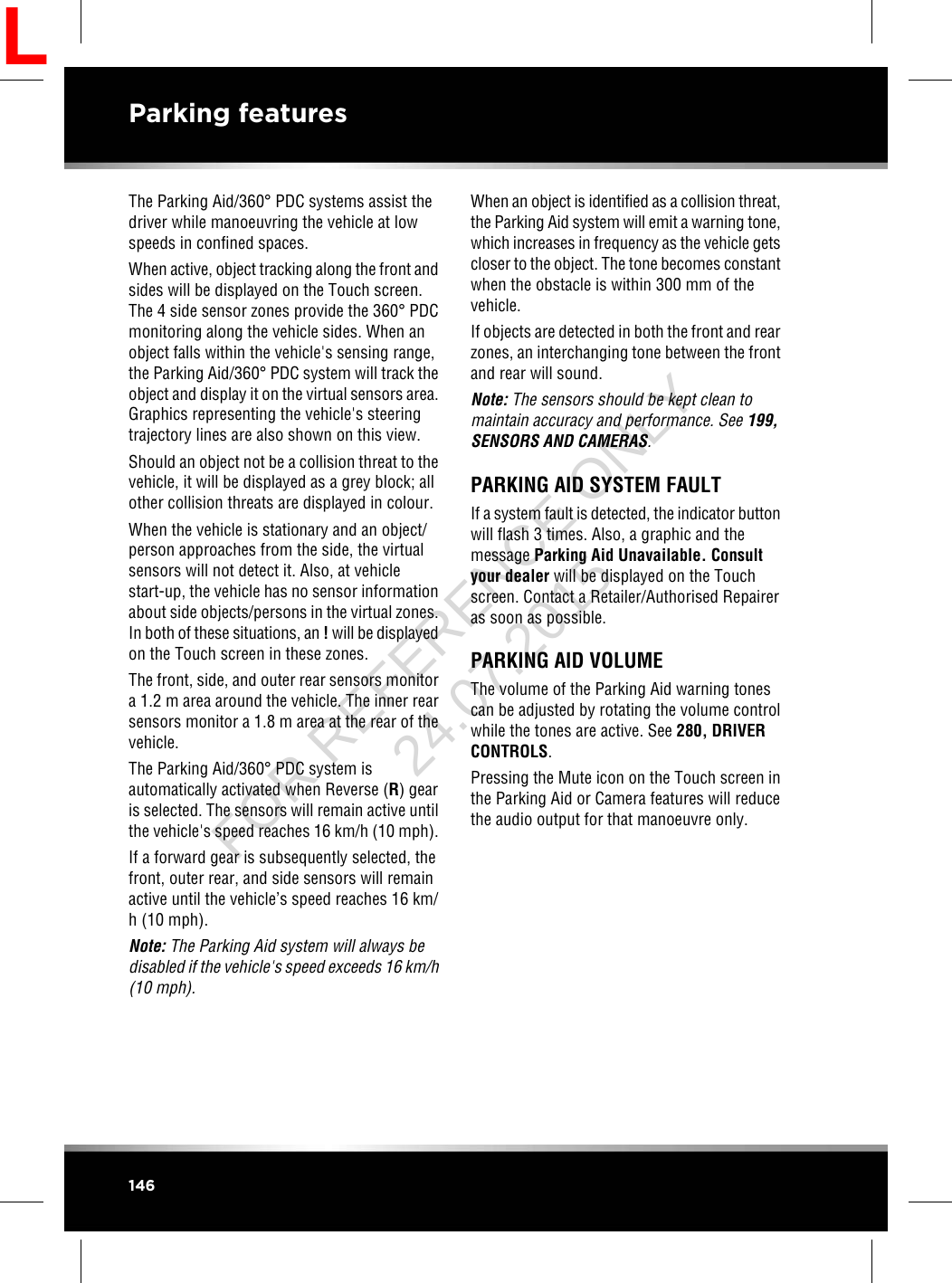 The Parking Aid/360°PDC systems assist thedriver while manoeuvring the vehicle at lowspeeds in confined spaces.When active, object tracking along the front andsides will be displayed on the Touch screen.The 4 side sensor zones provide the 360°PDCmonitoring along the vehicle sides. When anobject falls within the vehicle&apos;s sensing range,the Parking Aid/360°PDC system will track theobject and display it on the virtual sensors area.Graphics representing the vehicle&apos;s steeringtrajectory lines are also shown on this view.Should an object not be a collision threat to thevehicle, it will be displayed as a grey block; allother collision threats are displayed in colour.When the vehicle is stationary and an object/person approaches from the side, the virtualsensors will not detect it. Also, at vehiclestart-up, the vehicle has no sensor informationabout side objects/persons in the virtual zones.In both of these situations, an !will be displayedon the Touch screen in these zones.The front, side, and outer rear sensors monitora 1.2 m area around the vehicle. The inner rearsensors monitor a 1.8 m area at the rear of thevehicle.The Parking Aid/360°PDC system isautomatically activated when Reverse (R) gearis selected. The sensors will remain active untilthe vehicle&apos;s speed reaches 16 km/h (10 mph).If a forward gear is subsequently selected, thefront, outer rear, and side sensors will remainactive until the vehicle’s speed reaches 16 km/h (10 mph).Note: The Parking Aid system will always bedisabled if the vehicle&apos;s speed exceeds 16 km/h(10 mph).When an object is identified as a collision threat,the Parking Aid system will emit a warning tone,which increases in frequency as the vehicle getscloser to the object. The tone becomes constantwhen the obstacle is within 300 mm of thevehicle.If objects are detected in both the front and rearzones, an interchanging tone between the frontand rear will sound.Note: The sensors should be kept clean tomaintain accuracy and performance. See 199,SENSORS AND CAMERAS.PARKING AID SYSTEM FAULTIf a system fault is detected, the indicator buttonwill flash 3 times. Also, a graphic and themessage Parking Aid Unavailable. Consultyour dealer will be displayed on the Touchscreen. Contact a Retailer/Authorised Repaireras soon as possible.PARKING AID VOLUMEThe volume of the Parking Aid warning tonescan be adjusted by rotating the volume controlwhile the tones are active. See 280, DRIVERCONTROLS.Pressing the Mute icon on the Touch screen inthe Parking Aid or Camera features will reducethe audio output for that manoeuvre only.146Parking featuresLFOR REFERENCE ONLY 24.07.2015