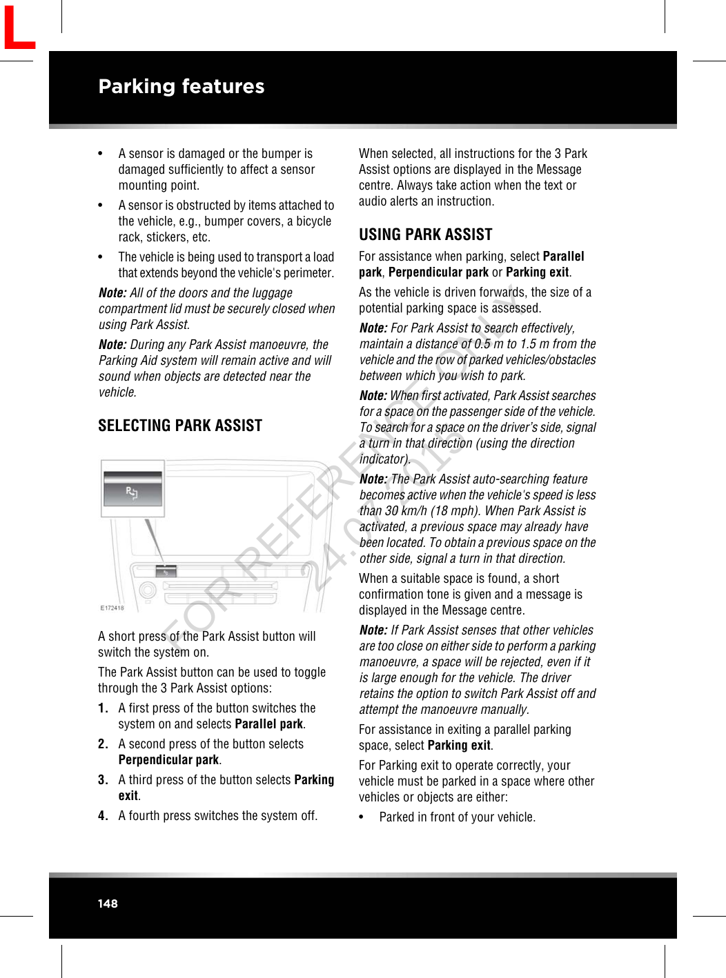 • A sensor is damaged or the bumper isdamaged sufficiently to affect a sensormounting point.• A sensor is obstructed by items attached tothe vehicle, e.g., bumper covers, a bicyclerack, stickers, etc.•The vehicle is being used to transport a loadthat extends beyond the vehicle&apos;s perimeter.Note: All of the doors and the luggagecompartment lid must be securely closed whenusing Park Assist.Note: During any Park Assist manoeuvre, theParking Aid system will remain active and willsound when objects are detected near thevehicle.SELECTING PARK ASSISTA short press of the Park Assist button willswitch the system on.The Park Assist button can be used to togglethrough the 3 Park Assist options:1. A first press of the button switches thesystem on and selects Parallel park.2. A second press of the button selectsPerpendicular park.3. A third press of the button selects Parkingexit.4. A fourth press switches the system off.When selected, all instructions for the 3 ParkAssist options are displayed in the Messagecentre. Always take action when the text oraudio alerts an instruction.USING PARK ASSISTFor assistance when parking, select Parallelpark,Perpendicular park or Parking exit.As the vehicle is driven forwards, the size of apotential parking space is assessed.Note: For Park Assist to search effectively,maintain a distance of 0.5 m to 1.5 m from thevehicle and the row of parked vehicles/obstaclesbetween which you wish to park.Note: When first activated, Park Assist searchesfor a space on the passenger side of the vehicle.To search for a space on the driver’s side, signala turn in that direction (using the directionindicator).Note: The Park Assist auto-searching featurebecomes active when the vehicle&apos;s speed is lessthan 30 km/h (18 mph). When Park Assist isactivated, a previous space may already havebeen located. To obtain a previous space on theother side, signal a turn in that direction.When a suitable space is found, a shortconfirmation tone is given and a message isdisplayed in the Message centre.Note: If Park Assist senses that other vehiclesare too close on either side to perform a parkingmanoeuvre, a space will be rejected, even if itis large enough for the vehicle. The driverretains the option to switch Park Assist off andattempt the manoeuvre manually.For assistance in exiting a parallel parkingspace, select Parking exit.For Parking exit to operate correctly, yourvehicle must be parked in a space where othervehicles or objects are either:• Parked in front of your vehicle.148Parking featuresLFOR REFERENCE ONLY 24.07.2015