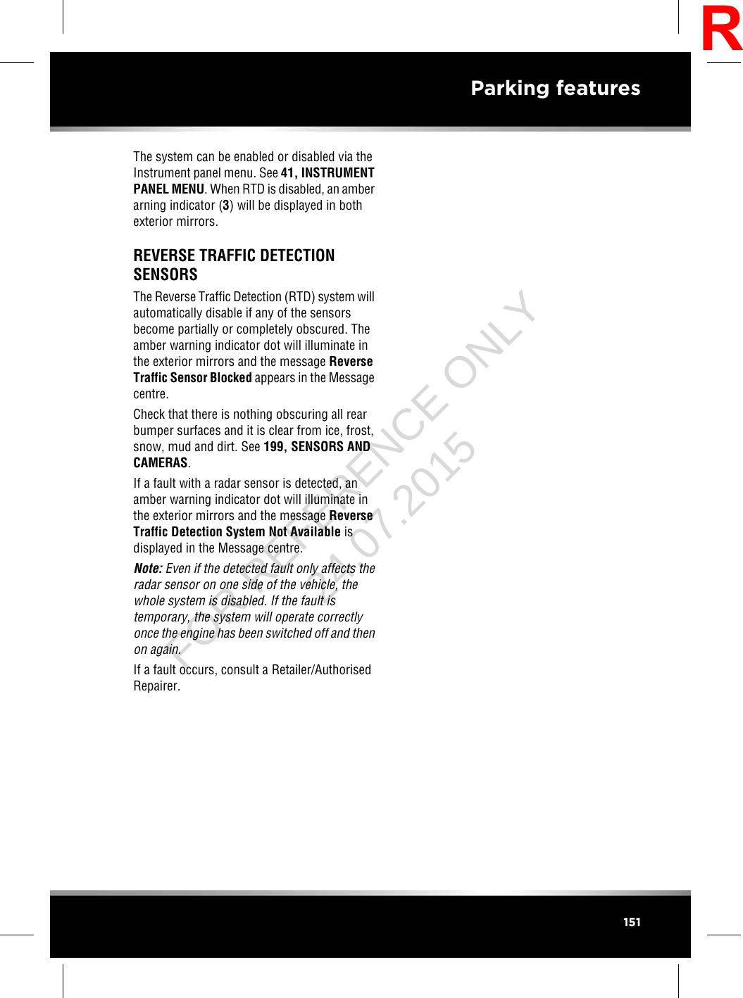 The system can be enabled or disabled via theInstrument panel menu. See 41, INSTRUMENTPANEL MENU. When RTD is disabled, an amberarning indicator (3) will be displayed in bothexterior mirrors.REVERSE TRAFFIC DETECTIONSENSORSThe Reverse Traffic Detection (RTD) system willautomatically disable if any of the sensorsbecome partially or completely obscured. Theamber warning indicator dot will illuminate inthe exterior mirrors and the message ReverseTraffic Sensor Blocked appears in the Messagecentre.Check that there is nothing obscuring all rearbumper surfaces and it is clear from ice, frost,snow, mud and dirt. See 199, SENSORS ANDCAMERAS.If a fault with a radar sensor is detected, anamber warning indicator dot will illuminate inthe exterior mirrors and the message ReverseTraffic Detection System Not Available isdisplayed in the Message centre.Note: Even if the detected fault only affects theradar sensor on one side of the vehicle, thewhole system is disabled. If the fault istemporary, the system will operate correctlyonce the engine has been switched off and thenon again.If a fault occurs, consult a Retailer/AuthorisedRepairer.151Parking featuresRFOR REFERENCE ONLY 24.07.2015