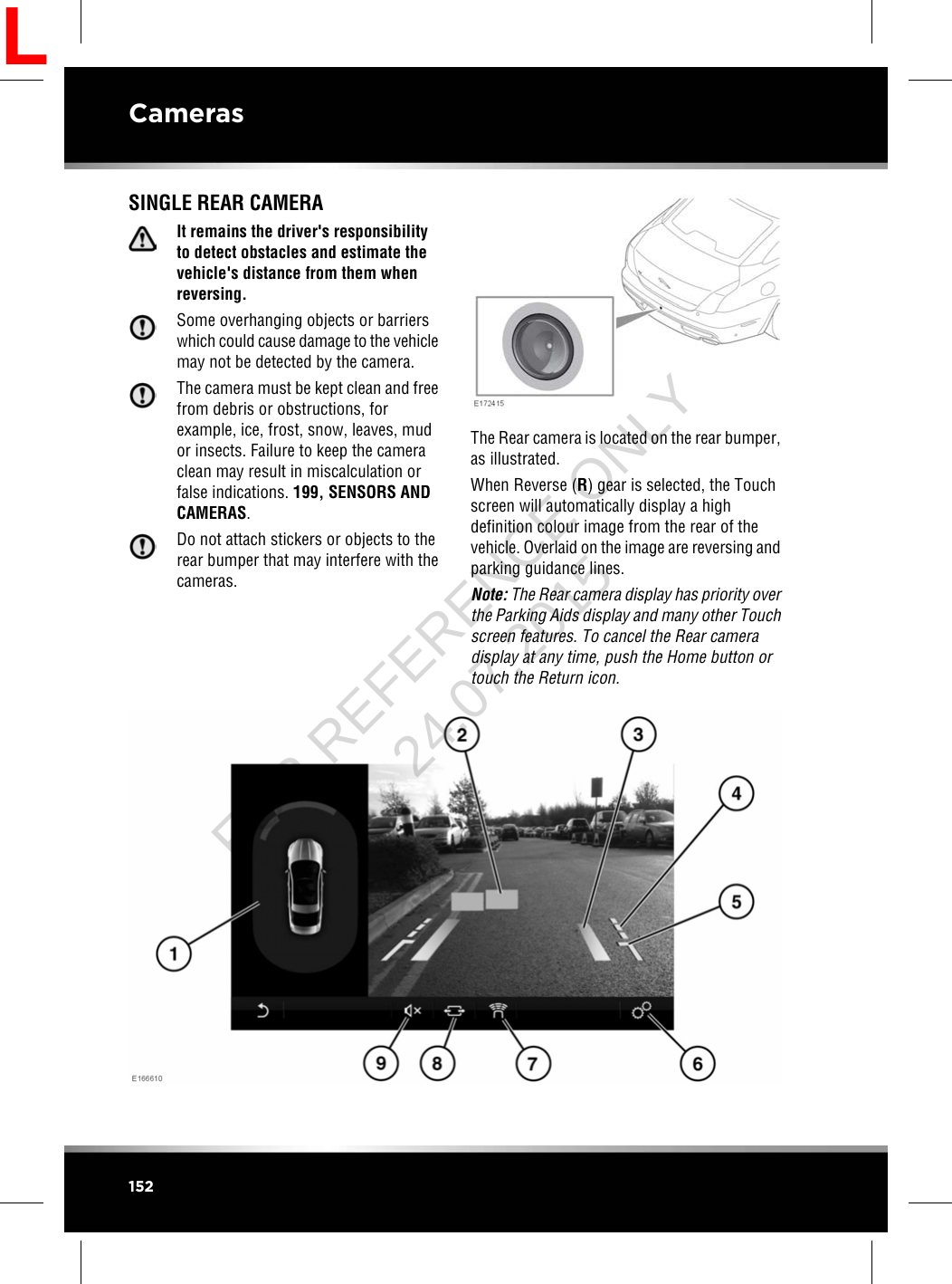 SINGLE REAR CAMERAIt remains the driver&apos;s responsibilityto detect obstacles and estimate thevehicle&apos;s distance from them whenreversing.Some overhanging objects or barrierswhich could cause damage to the vehiclemay not be detected by the camera.The camera must be kept clean and freefrom debris or obstructions, forexample, ice, frost, snow, leaves, mudor insects. Failure to keep the cameraclean may result in miscalculation orfalse indications. 199, SENSORS ANDCAMERAS.Do not attach stickers or objects to therear bumper that may interfere with thecameras.The Rear camera is located on the rear bumper,as illustrated.When Reverse (R) gear is selected, the Touchscreen will automatically display a highdefinition colour image from the rear of thevehicle. Overlaid on the image are reversing andparking guidance lines.Note: The Rear camera display has priority overthe Parking Aids display and many other Touchscreen features. To cancel the Rear cameradisplay at any time, push the Home button ortouch the Return icon.152CamerasLFOR REFERENCE ONLY 24.07.2015