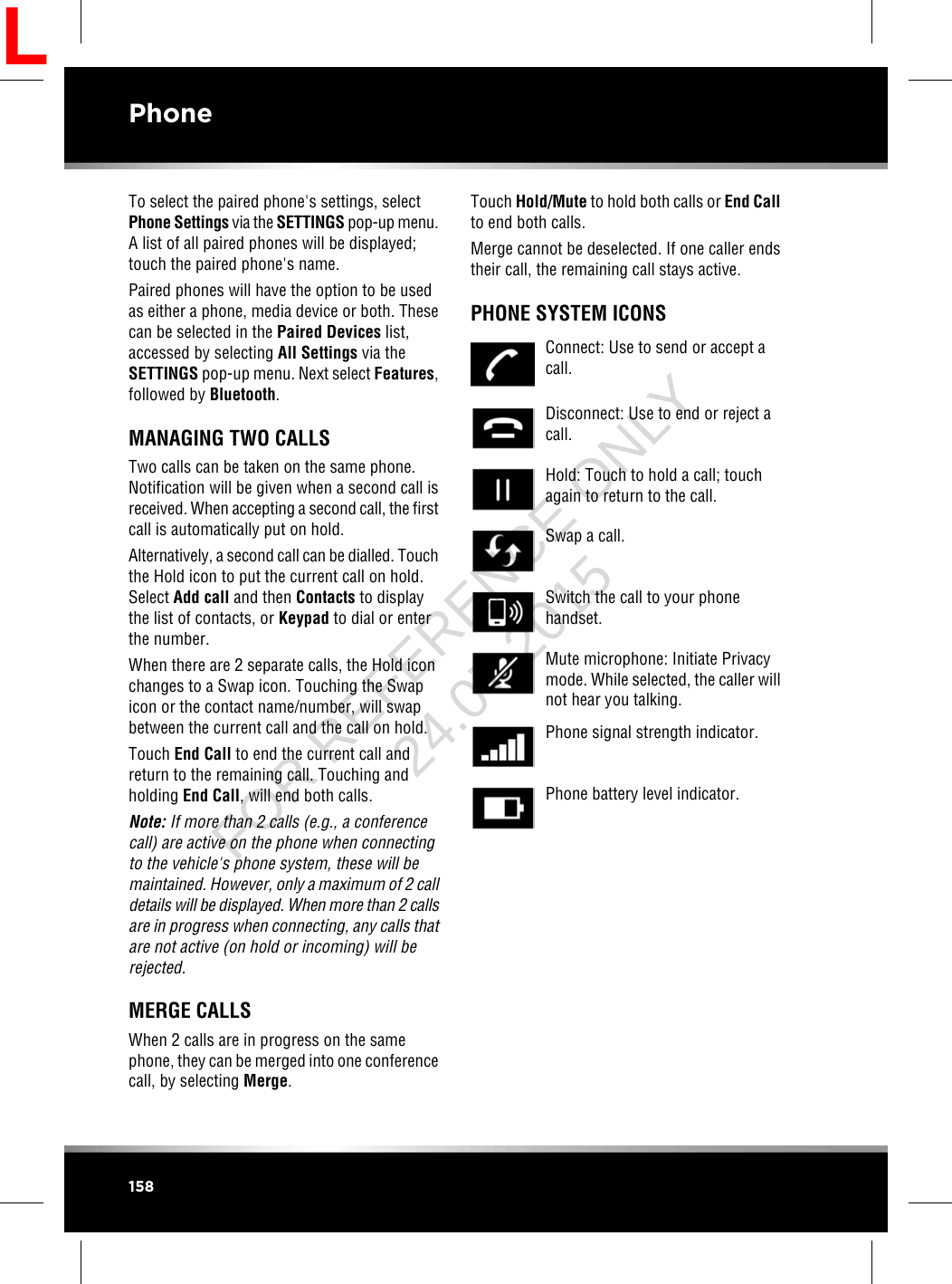 To select the paired phone&apos;s settings, selectPhone Settings via the SETTINGS pop-up menu.A list of all paired phones will be displayed;touch the paired phone&apos;s name.Paired phones will have the option to be usedas either a phone, media device or both. Thesecan be selected in the Paired Devices list,accessed by selecting All Settings via theSETTINGS pop-up menu. Next select Features,followed by Bluetooth.MANAGING TWO CALLSTwo calls can be taken on the same phone.Notification will be given when a second call isreceived. When accepting a second call, the firstcall is automatically put on hold.Alternatively, a second call can be dialled. Touchthe Hold icon to put the current call on hold.Select Add call and then Contacts to displaythe list of contacts, or Keypad to dial or enterthe number.When there are 2 separate calls, the Hold iconchanges to a Swap icon. Touching the Swapicon or the contact name/number, will swapbetween the current call and the call on hold.Touch End Call to end the current call andreturn to the remaining call. Touching andholding End Call, will end both calls.Note: If more than 2 calls (e.g., a conferencecall) are active on the phone when connectingto the vehicle&apos;s phone system, these will bemaintained. However, only a maximum of 2 calldetails will be displayed. When more than 2 callsare in progress when connecting, any calls thatare not active (on hold or incoming) will berejected.MERGE CALLSWhen 2 calls are in progress on the samephone, they can be merged into one conferencecall, by selecting Merge.Touch Hold/Mute to hold both calls or End Callto end both calls.Merge cannot be deselected. If one caller endstheir call, the remaining call stays active.PHONE SYSTEM ICONSConnect: Use to send or accept acall.Disconnect: Use to end or reject acall.Hold: Touch to hold a call; touchagain to return to the call.Swap a call.Switch the call to your phonehandset.Mute microphone: Initiate Privacymode. While selected, the caller willnot hear you talking.Phone signal strength indicator.Phone battery level indicator.158PhoneLFOR REFERENCE ONLY 24.07.2015