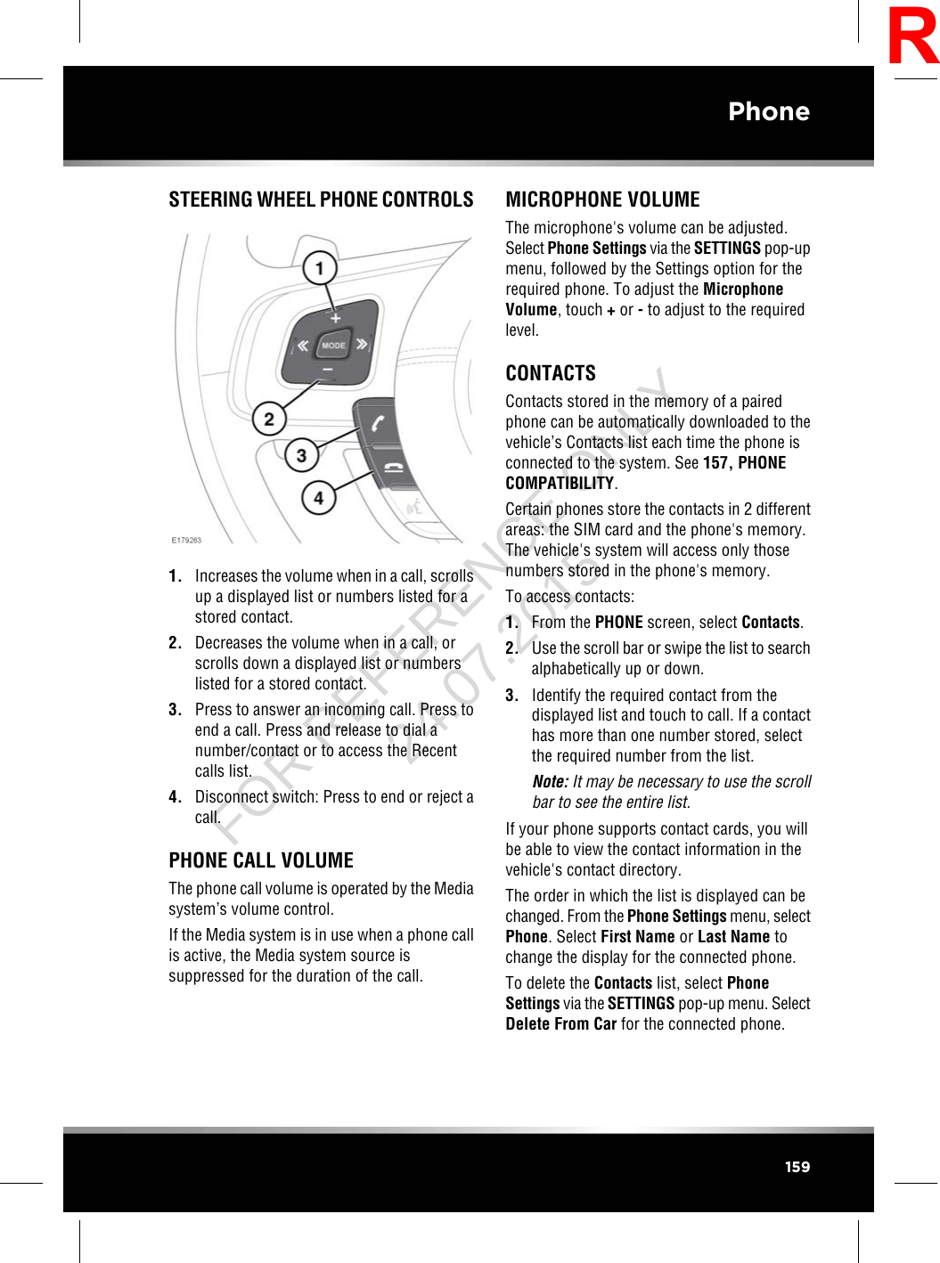 STEERING WHEEL PHONE CONTROLS1. Increases the volume when in a call, scrollsup a displayed list or numbers listed for astored contact.2. Decreases the volume when in a call, orscrolls down a displayed list or numberslisted for a stored contact.3. Press to answer an incoming call. Press toend a call. Press and release to dial anumber/contact or to access the Recentcalls list.4. Disconnect switch: Press to end or reject acall.PHONE CALL VOLUMEThe phone call volume is operated by the Mediasystem’s volume control.If the Media system is in use when a phone callis active, the Media system source issuppressed for the duration of the call.MICROPHONE VOLUMEThe microphone&apos;s volume can be adjusted.Select Phone Settings via the SETTINGS pop-upmenu, followed by the Settings option for therequired phone. To adjust the MicrophoneVolume, touch +or -to adjust to the requiredlevel.CONTACTSContacts stored in the memory of a pairedphone can be automatically downloaded to thevehicle’s Contacts list each time the phone isconnected to the system. See 157, PHONECOMPATIBILITY.Certain phones store the contacts in 2 differentareas: the SIM card and the phone&apos;s memory.The vehicle&apos;s system will access only thosenumbers stored in the phone&apos;s memory.To access contacts:1. From the PHONE screen, select Contacts.2. Use the scroll bar or swipe the list to searchalphabetically up or down.3. Identify the required contact from thedisplayed list and touch to call. If a contacthas more than one number stored, selectthe required number from the list.Note: It may be necessary to use the scrollbar to see the entire list.If your phone supports contact cards, you willbe able to view the contact information in thevehicle&apos;s contact directory.The order in which the list is displayed can bechanged. From the Phone Settings menu, selectPhone. Select First Name or Last Name tochange the display for the connected phone.To delete the Contacts list, select PhoneSettings via the SETTINGS pop-up menu. SelectDelete From Car for the connected phone.159PhoneRFOR REFERENCE ONLY 24.07.2015