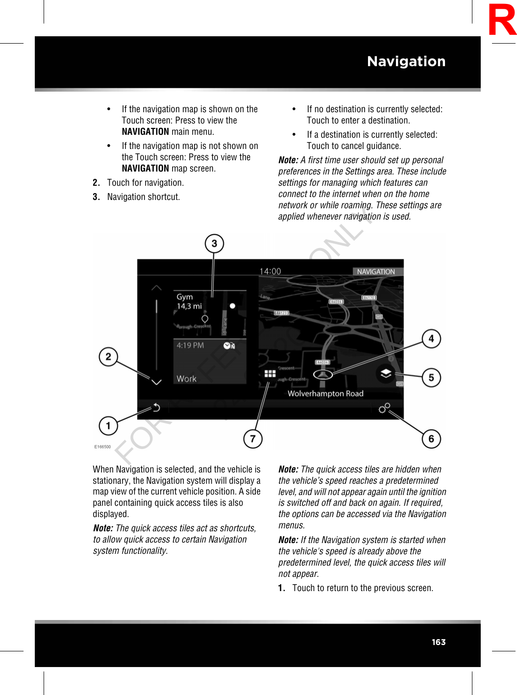 • If the navigation map is shown on theTouch screen: Press to view theNAVIGATION main menu.• If the navigation map is not shown onthe Touch screen: Press to view theNAVIGATION map screen.2. Touch for navigation.3. Navigation shortcut.• If no destination is currently selected:Touch to enter a destination.• If a destination is currently selected:Touch to cancel guidance.Note: A first time user should set up personalpreferences in the Settings area. These includesettings for managing which features canconnect to the internet when on the homenetwork or while roaming. These settings areapplied whenever navigation is used.When Navigation is selected, and the vehicle isstationary, the Navigation system will display amap view of the current vehicle position. A sidepanel containing quick access tiles is alsodisplayed.Note: The quick access tiles act as shortcuts,to allow quick access to certain Navigationsystem functionality.Note: The quick access tiles are hidden whenthe vehicle’s speed reaches a predeterminedlevel, and will not appear again until the ignitionis switched off and back on again. If required,the options can be accessed via the Navigationmenus.Note: If the Navigation system is started whenthe vehicle&apos;s speed is already above thepredetermined level, the quick access tiles willnot appear.1. Touch to return to the previous screen.163NavigationRFOR REFERENCE ONLY 24.07.2015