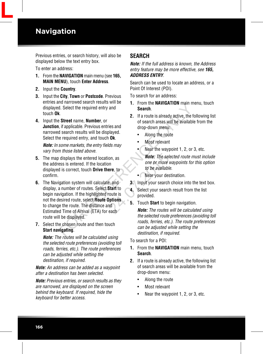 Previous entries, or search history, will also bedisplayed below the text entry box.To enter an address:1. From the NAVIGATION main menu (see 165,MAIN MENU), touch Enter Address.2. Input the Country.3. Input the City,Town or Postcode. Previousentries and narrowed search results will bedisplayed. Select the required entry andtouch Ok.4. Input the Street name, Number, orJunction, if applicable. Previous entries andnarrowed search results will be displayed.Select the required entry, and touch Ok.Note: In some markets, the entry fields mayvary from those listed above.5. The map displays the entered location, asthe address is entered. If the locationdisplayed is correct, touch Drive there, toconfirm.6. The Navigation system will calculate, anddisplay, a number of routes. Select Start tobegin navigation. If the highlighted route isnot the desired route, select Route Optionsto change the route. The distance andEstimated Time of Arrival (ETA) for eachroute will be displayed.7. Select the chosen route and then touchStart navigating.Note: The routes will be calculated usingthe selected route preferences (avoiding tollroads, ferries, etc.). The route preferencescan be adjusted while setting thedestination, if required.Note: An address can be added as a waypointafter a destination has been selected.Note: Previous entries, or search results as theyare narrowed, are displayed on the screenbehind the keyboard. If required, hide thekeyboard for better access.SEARCHNote: If the full address is known, the Addressentry feature may be more effective, see 165,ADDRESS ENTRY.Search can be used to locate an address, or aPoint Of Interest (POI).To search for an address:1. From the NAVIGATION main menu, touchSearch.2. If a route is already active, the following listof search areas will be available from thedrop-down menu:• Along the route• Most relevant• Near the waypoint 1, 2, or 3, etc.Note: The selected route must includeone or more waypoints for this optionto be available.• Near your destination.3. Input your search choice into the text box.4. Select your search result from the listprovided.5. Touch Start to begin navigation.Note: The routes will be calculated usingthe selected route preferences (avoiding tollroads, ferries, etc.). The route preferencescan be adjusted while setting thedestination, if required.To search for a POI:1. From the NAVIGATION main menu, touchSearch.2. If a route is already active, the following listof search areas will be available from thedrop-down menu:• Along the route• Most relevant• Near the waypoint 1, 2, or 3, etc.166NavigationLFOR REFERENCE ONLY 24.07.2015