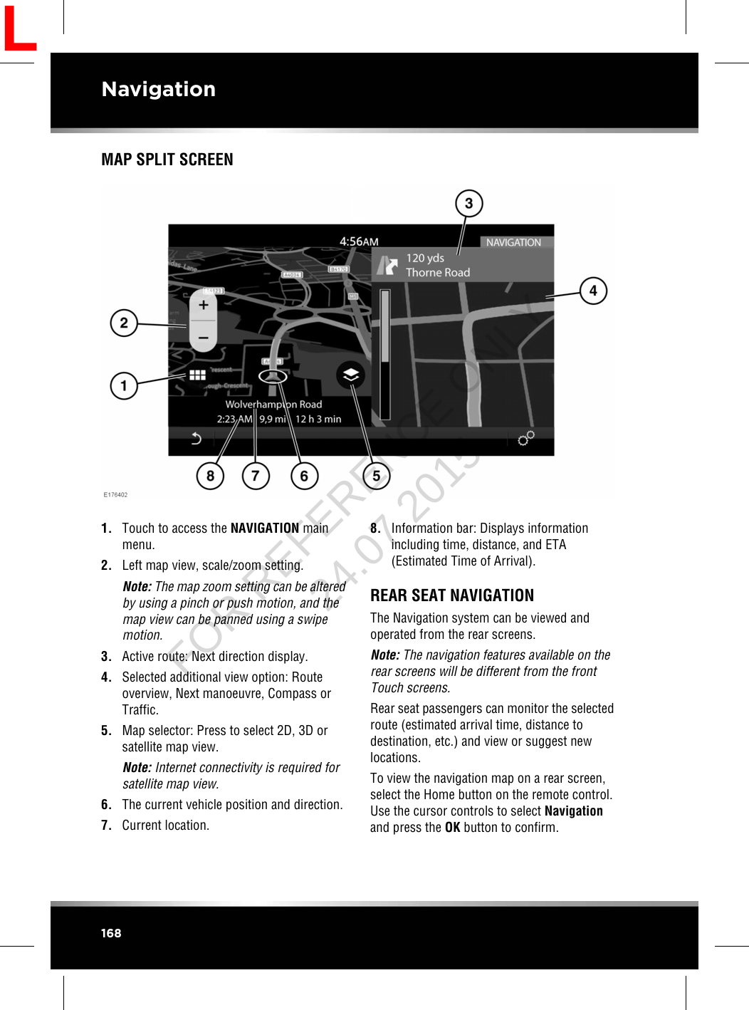 MAP SPLIT SCREEN1. Touch to access the NAVIGATION mainmenu.2. Left map view, scale/zoom setting.Note: The map zoom setting can be alteredby using a pinch or push motion, and themap view can be panned using a swipemotion.3. Active route: Next direction display.4. Selected additional view option: Routeoverview, Next manoeuvre, Compass orTraffic.5. Map selector: Press to select 2D, 3D orsatellite map view.Note: Internet connectivity is required forsatellite map view.6. The current vehicle position and direction.7. Current location.8. Information bar: Displays informationincluding time, distance, and ETA(Estimated Time of Arrival).REAR SEAT NAVIGATIONThe Navigation system can be viewed andoperated from the rear screens.Note: The navigation features available on therear screens will be different from the frontTouch screens.Rear seat passengers can monitor the selectedroute (estimated arrival time, distance todestination, etc.) and view or suggest newlocations.To view the navigation map on a rear screen,select the Home button on the remote control.Use the cursor controls to select Navigationand press the OK button to confirm.168NavigationLFOR REFERENCE ONLY 24.07.2015