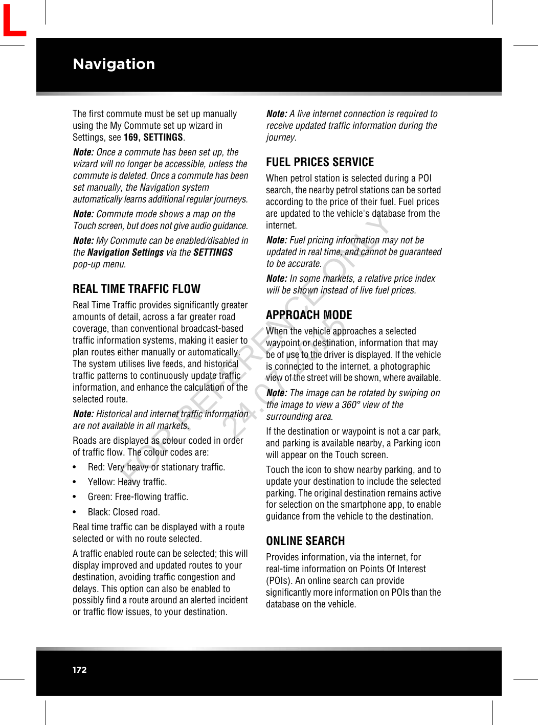 The first commute must be set up manuallyusing the My Commute set up wizard inSettings, see 169, SETTINGS.Note: Once a commute has been set up, thewizard will no longer be accessible, unless thecommute is deleted. Once a commute has beenset manually, the Navigation systemautomatically learns additional regular journeys.Note: Commute mode shows a map on theTouch screen, but does not give audio guidance.Note: My Commute can be enabled/disabled inthe Navigation Settings via the SETTINGSpop-up menu.REAL TIME TRAFFIC FLOWReal Time Traffic provides significantly greateramounts of detail, across a far greater roadcoverage, than conventional broadcast-basedtraffic information systems, making it easier toplan routes either manually or automatically.The system utilises live feeds, and historicaltraffic patterns to continuously update trafficinformation, and enhance the calculation of theselected route.Note: Historical and internet traffic informationare not available in all markets.Roads are displayed as colour coded in orderof traffic flow. The colour codes are:• Red: Very heavy or stationary traffic.• Yellow: Heavy traffic.• Green: Free-flowing traffic.• Black: Closed road.Real time traffic can be displayed with a routeselected or with no route selected.A traffic enabled route can be selected; this willdisplay improved and updated routes to yourdestination, avoiding traffic congestion anddelays. This option can also be enabled topossibly find a route around an alerted incidentor traffic flow issues, to your destination.Note: A live internet connection is required toreceive updated traffic information during thejourney.FUEL PRICES SERVICEWhen petrol station is selected during a POIsearch, the nearby petrol stations can be sortedaccording to the price of their fuel. Fuel pricesare updated to the vehicle&apos;s database from theinternet.Note: Fuel pricing information may not beupdated in real time, and cannot be guaranteedto be accurate.Note: In some markets, a relative price indexwill be shown instead of live fuel prices.APPROACH MODEWhen the vehicle approaches a selectedwaypoint or destination, information that maybe of use to the driver is displayed. If the vehicleis connected to the internet, a photographicview of the street will be shown, where available.Note: The image can be rotated by swiping onthe image to view a 360°view of thesurrounding area.If the destination or waypoint is not a car park,and parking is available nearby, a Parking iconwill appear on the Touch screen.Touch the icon to show nearby parking, and toupdate your destination to include the selectedparking. The original destination remains activefor selection on the smartphone app, to enableguidance from the vehicle to the destination.ONLINE SEARCHProvides information, via the internet, forreal-time information on Points Of Interest(POIs). An online search can providesignificantly more information on POIs than thedatabase on the vehicle.172NavigationLFOR REFERENCE ONLY 24.07.2015