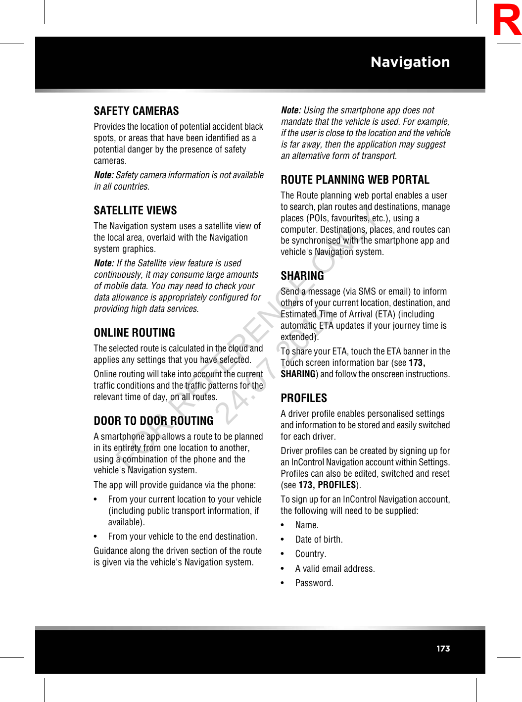 SAFETY CAMERASProvides the location of potential accident blackspots, or areas that have been identified as apotential danger by the presence of safetycameras.Note: Safety camera information is not availablein all countries.SATELLITE VIEWSThe Navigation system uses a satellite view ofthe local area, overlaid with the Navigationsystem graphics.Note: If the Satellite view feature is usedcontinuously, it may consume large amountsof mobile data. You may need to check yourdata allowance is appropriately configured forproviding high data services.ONLINE ROUTINGThe selected route is calculated in the cloud andapplies any settings that you have selected.Online routing will take into account the currenttraffic conditions and the traffic patterns for therelevant time of day, on all routes.DOOR TO DOOR ROUTINGA smartphone app allows a route to be plannedin its entirety from one location to another,using a combination of the phone and thevehicle&apos;s Navigation system.The app will provide guidance via the phone:• From your current location to your vehicle(including public transport information, ifavailable).• From your vehicle to the end destination.Guidance along the driven section of the routeis given via the vehicle&apos;s Navigation system.Note: Using the smartphone app does notmandate that the vehicle is used. For example,if the user is close to the location and the vehicleis far away, then the application may suggestan alternative form of transport.ROUTE PLANNING WEB PORTALThe Route planning web portal enables a userto search, plan routes and destinations, manageplaces (POIs, favourites, etc.), using acomputer. Destinations, places, and routes canbe synchronised with the smartphone app andvehicle&apos;s Navigation system.SHARINGSend a message (via SMS or email) to informothers of your current location, destination, andEstimated Time of Arrival (ETA) (includingautomatic ETA updates if your journey time isextended).To share your ETA, touch the ETA banner in theTouch screen information bar (see 173,SHARING) and follow the onscreen instructions.PROFILESA driver profile enables personalised settingsand information to be stored and easily switchedfor each driver.Driver profiles can be created by signing up foran InControl Navigation account within Settings.Profiles can also be edited, switched and reset(see 173, PROFILES).To sign up for an InControl Navigation account,the following will need to be supplied:• Name.• Date of birth.• Country.• A valid email address.• Password.173NavigationRFOR REFERENCE ONLY 24.07.2015