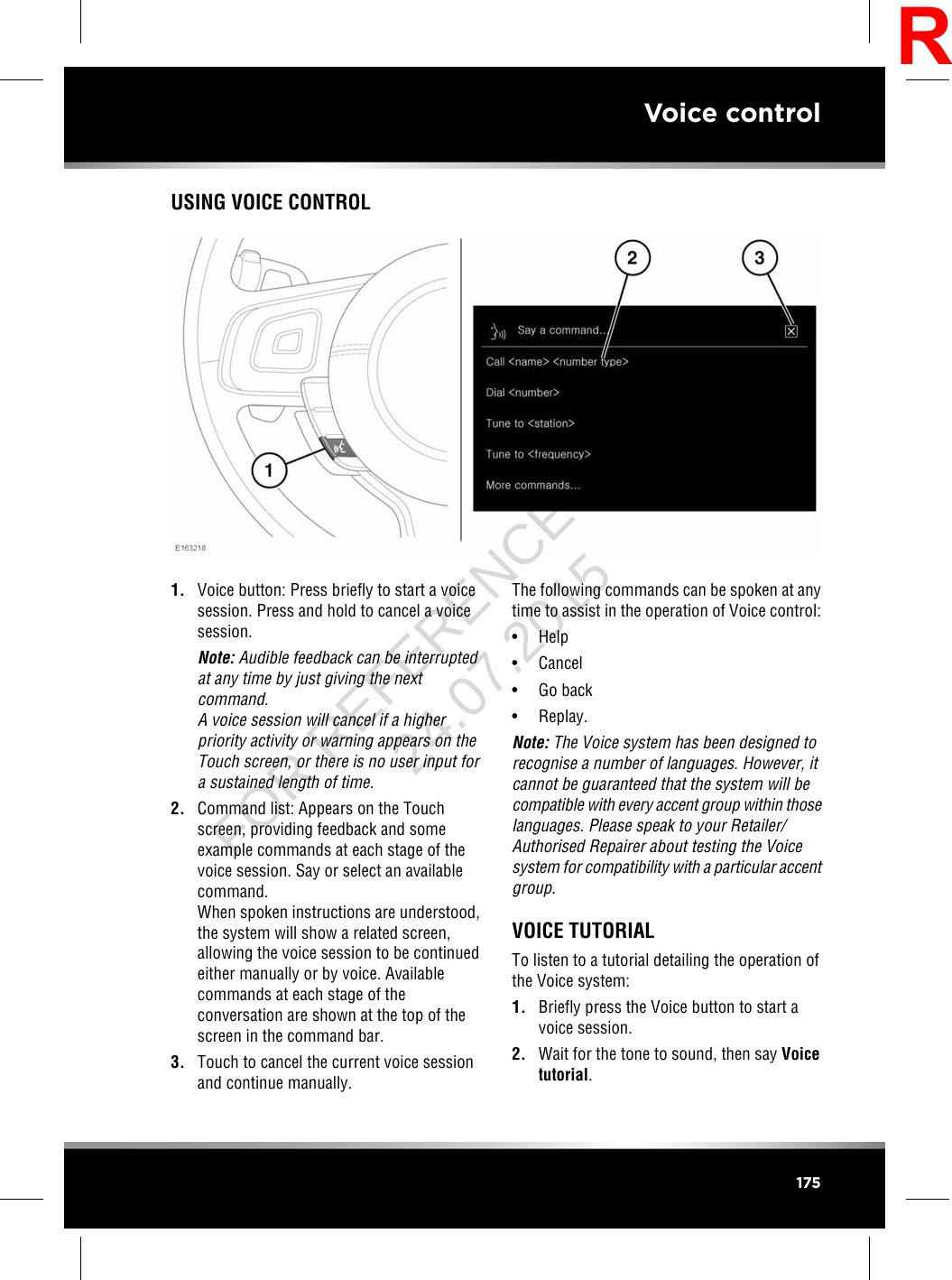 USING VOICE CONTROL1. Voice button: Press briefly to start a voicesession. Press and hold to cancel a voicesession.Note: Audible feedback can be interruptedat any time by just giving the nextcommand.A voice session will cancel if a higherpriority activity or warning appears on theTouch screen, or there is no user input fora sustained length of time.2. Command list: Appears on the Touchscreen, providing feedback and someexample commands at each stage of thevoice session. Say or select an availablecommand.When spoken instructions are understood,the system will show a related screen,allowing the voice session to be continuedeither manually or by voice. Availablecommands at each stage of theconversation are shown at the top of thescreen in the command bar.3. Touch to cancel the current voice sessionand continue manually.The following commands can be spoken at anytime to assist in the operation of Voice control:• Help• Cancel• Go back• Replay.Note: The Voice system has been designed torecognise a number of languages. However, itcannot be guaranteed that the system will becompatible with every accent group within thoselanguages. Please speak to your Retailer/Authorised Repairer about testing the Voicesystem for compatibility with a particular accentgroup.VOICE TUTORIALTo listen to a tutorial detailing the operation ofthe Voice system:1. Briefly press the Voice button to start avoice session.2. Wait for the tone to sound, then say Voicetutorial.175Voice controlRFOR REFERENCE ONLY 24.07.2015