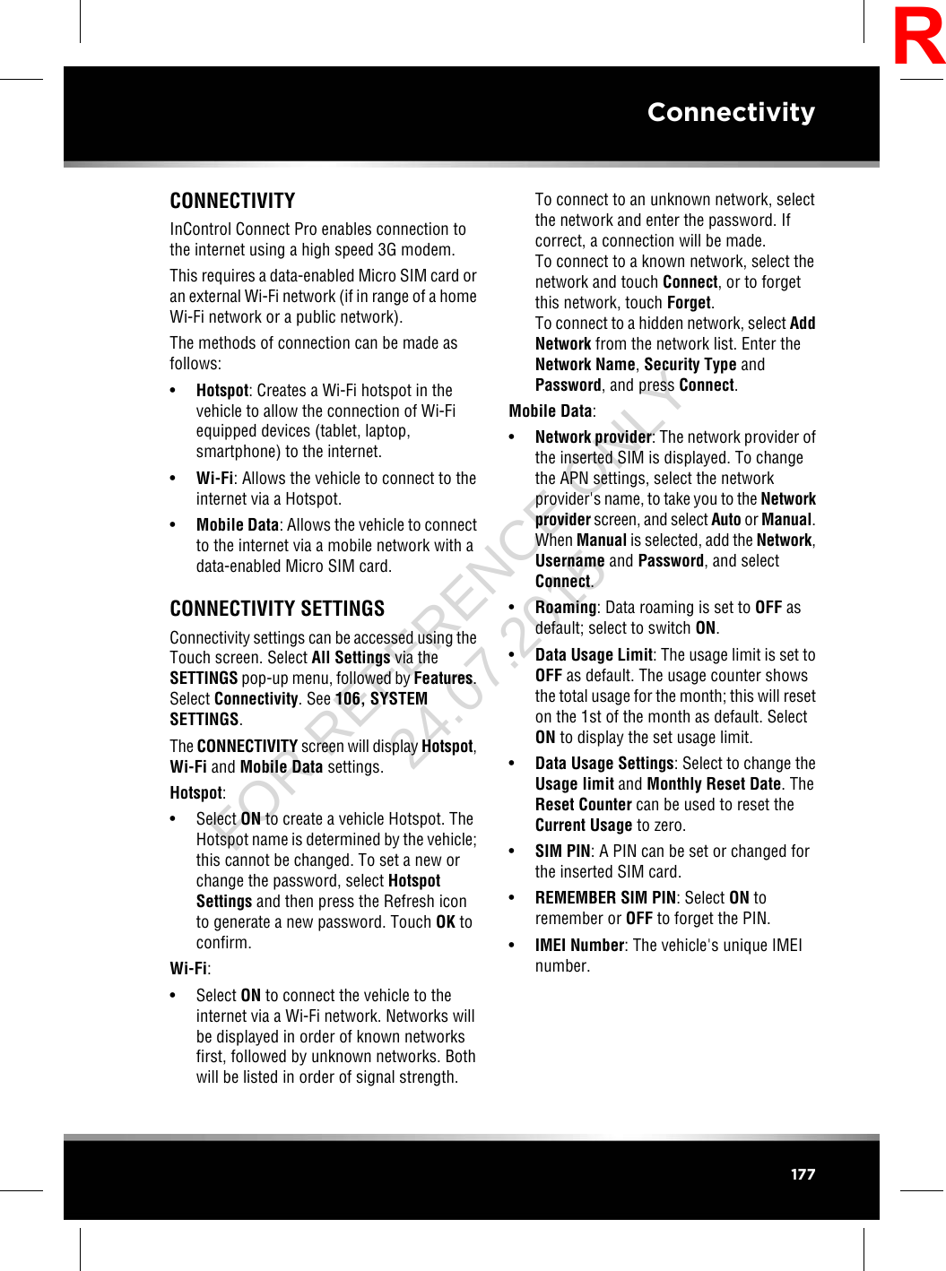 CONNECTIVITYInControl Connect Pro enables connection tothe internet using a high speed 3G modem.This requires a data-enabled Micro SIM card oran external Wi-Fi network (if in range of a homeWi-Fi network or a public network).The methods of connection can be made asfollows:•Hotspot: Creates a Wi-Fi hotspot in thevehicle to allow the connection of Wi-Fiequipped devices (tablet, laptop,smartphone) to the internet.•Wi-Fi: Allows the vehicle to connect to theinternet via a Hotspot.•Mobile Data: Allows the vehicle to connectto the internet via a mobile network with adata-enabled Micro SIM card.CONNECTIVITY SETTINGSConnectivity settings can be accessed using theTouch screen. Select All Settings via theSETTINGS pop-up menu, followed by Features.Select Connectivity. See 106, SYSTEMSETTINGS.The CONNECTIVITY screen will display Hotspot,Wi-Fi and Mobile Data settings.Hotspot:• Select ON to create a vehicle Hotspot. TheHotspot name is determined by the vehicle;this cannot be changed. To set a new orchange the password, select HotspotSettings and then press the Refresh iconto generate a new password. Touch OK toconfirm.Wi-Fi:• Select ON to connect the vehicle to theinternet via a Wi-Fi network. Networks willbe displayed in order of known networksfirst, followed by unknown networks. Bothwill be listed in order of signal strength.To connect to an unknown network, selectthe network and enter the password. Ifcorrect, a connection will be made.To connect to a known network, select thenetwork and touch Connect, or to forgetthis network, touch Forget.To connect to a hidden network, select AddNetwork from the network list. Enter theNetwork Name,Security Type andPassword, and press Connect.Mobile Data:•Network provider: The network provider ofthe inserted SIM is displayed. To changethe APN settings, select the networkprovider&apos;s name, to take you to the Networkprovider screen, and select Auto or Manual.When Manual is selected, add the Network,Username and Password, and selectConnect.•Roaming: Data roaming is set to OFF asdefault; select to switch ON.•Data Usage Limit: The usage limit is set toOFF as default. The usage counter showsthe total usage for the month; this will reseton the 1st of the month as default. SelectON to display the set usage limit.•Data Usage Settings: Select to change theUsage limit and Monthly Reset Date. TheReset Counter can be used to reset theCurrent Usage to zero.•SIM PIN: A PIN can be set or changed forthe inserted SIM card.•REMEMBER SIM PIN: Select ON toremember or OFF to forget the PIN.•IMEI Number: The vehicle&apos;s unique IMEInumber.177ConnectivityRFOR REFERENCE ONLY 24.07.2015