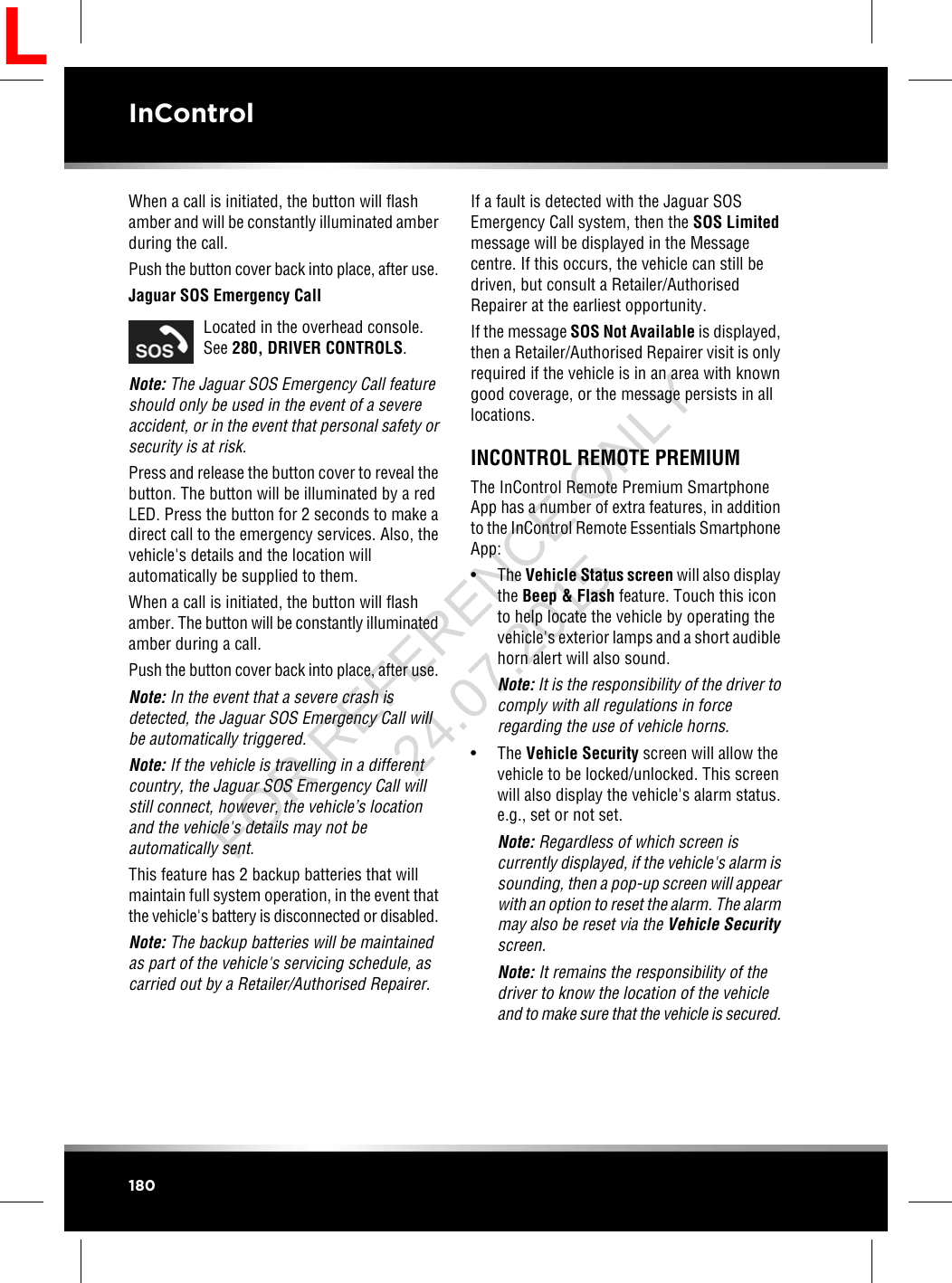 When a call is initiated, the button will flashamber and will be constantly illuminated amberduring the call.Push the button cover back into place, after use.Jaguar SOS Emergency CallLocated in the overhead console.See 280, DRIVER CONTROLS.Note: The Jaguar SOS Emergency Call featureshould only be used in the event of a severeaccident, or in the event that personal safety orsecurity is at risk.Press and release the button cover to reveal thebutton. The button will be illuminated by a redLED. Press the button for 2 seconds to make adirect call to the emergency services. Also, thevehicle&apos;s details and the location willautomatically be supplied to them.When a call is initiated, the button will flashamber. The button will be constantly illuminatedamber during a call.Push the button cover back into place, after use.Note: In the event that a severe crash isdetected, the Jaguar SOS Emergency Call willbe automatically triggered.Note: If the vehicle is travelling in a differentcountry, the Jaguar SOS Emergency Call willstill connect, however, the vehicle’s locationand the vehicle&apos;s details may not beautomatically sent.This feature has 2 backup batteries that willmaintain full system operation, in the event thatthe vehicle&apos;s battery is disconnected or disabled.Note: The backup batteries will be maintainedas part of the vehicle&apos;s servicing schedule, ascarried out by a Retailer/Authorised Repairer.If a fault is detected with the Jaguar SOSEmergency Call system, then the SOS Limitedmessage will be displayed in the Messagecentre. If this occurs, the vehicle can still bedriven, but consult a Retailer/AuthorisedRepairer at the earliest opportunity.If the message SOS Not Available is displayed,then a Retailer/Authorised Repairer visit is onlyrequired if the vehicle is in an area with knowngood coverage, or the message persists in alllocations.INCONTROL REMOTE PREMIUMThe InControl Remote Premium SmartphoneApp has a number of extra features, in additionto the InControl Remote Essentials SmartphoneApp:• The Vehicle Status screen will also displaythe Beep &amp; Flash feature. Touch this iconto help locate the vehicle by operating thevehicle&apos;s exterior lamps and a short audiblehorn alert will also sound.Note: It is the responsibility of the driver tocomply with all regulations in forceregarding the use of vehicle horns.• The Vehicle Security screen will allow thevehicle to be locked/unlocked. This screenwill also display the vehicle&apos;s alarm status.e.g., set or not set.Note: Regardless of which screen iscurrently displayed, if the vehicle&apos;s alarm issounding, then a pop-up screen will appearwith an option to reset the alarm. The alarmmay also be reset via the Vehicle Securityscreen.Note: It remains the responsibility of thedriver to know the location of the vehicleand to make sure that the vehicle is secured.180InControlLFOR REFERENCE ONLY 24.07.2015