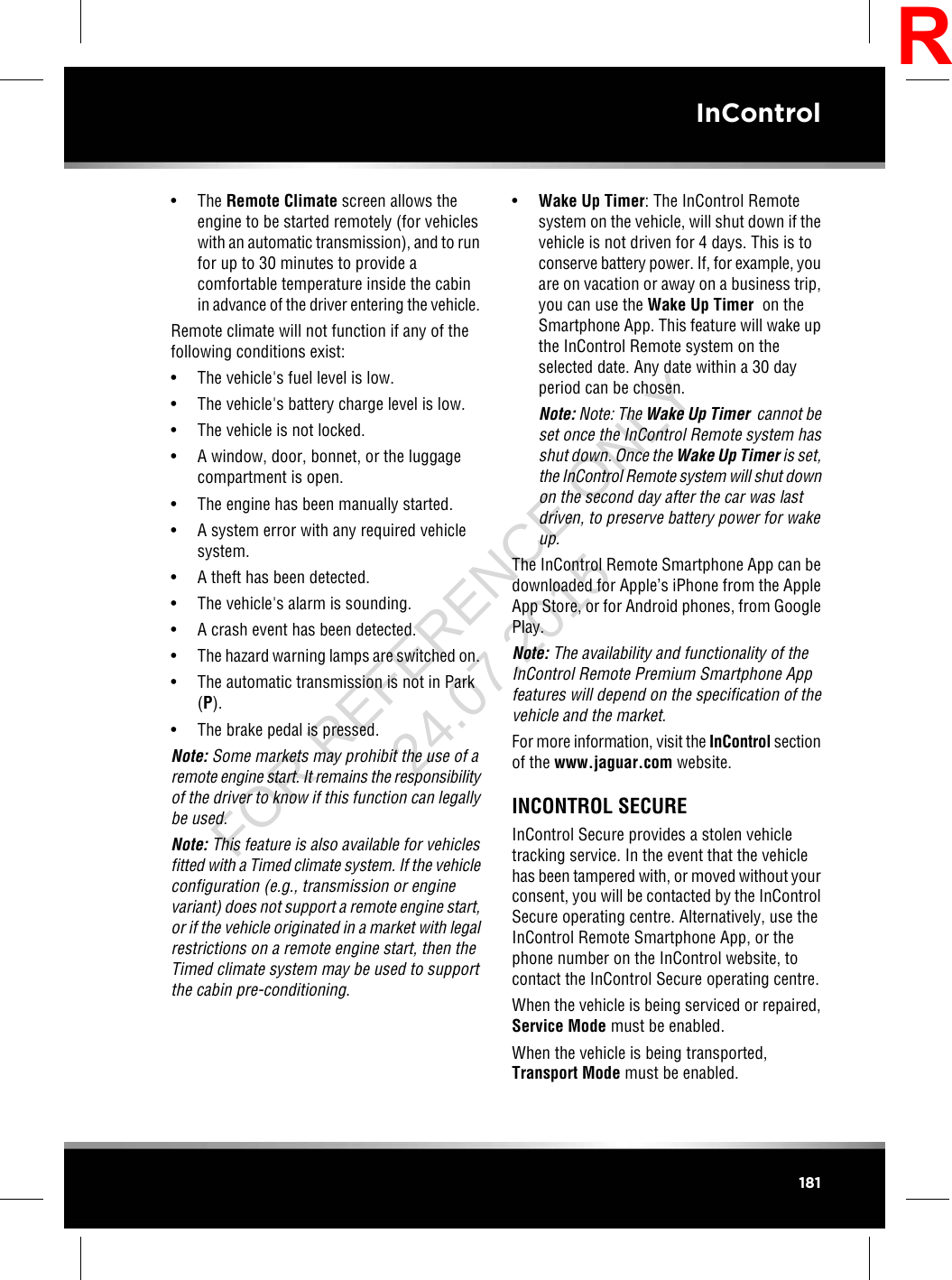 • The Remote Climate screen allows theengine to be started remotely (for vehicleswith an automatic transmission), and to runfor up to 30 minutes to provide acomfortable temperature inside the cabinin advance of the driver entering the vehicle.Remote climate will not function if any of thefollowing conditions exist:• The vehicle&apos;s fuel level is low.• The vehicle&apos;s battery charge level is low.• The vehicle is not locked.• A window, door, bonnet, or the luggagecompartment is open.• The engine has been manually started.• A system error with any required vehiclesystem.• A theft has been detected.• The vehicle&apos;s alarm is sounding.• A crash event has been detected.• The hazard warning lamps are switched on.• The automatic transmission is not in Park(P).• The brake pedal is pressed.Note: Some markets may prohibit the use of aremote engine start. It remains the responsibilityof the driver to know if this function can legallybe used.Note: This feature is also available for vehiclesfitted with a Timed climate system. If the vehicleconfiguration (e.g., transmission or enginevariant) does not support a remote engine start,or if the vehicle originated in a market with legalrestrictions on a remote engine start, then theTimed climate system may be used to supportthe cabin pre-conditioning.•Wake Up Timer: The InControl Remotesystem on the vehicle, will shut down if thevehicle is not driven for 4 days. This is toconserve battery power. If, for example, youare on vacation or away on a business trip,you can use the Wake Up Timer on theSmartphone App. This feature will wake upthe InControl Remote system on theselected date. Any date within a 30 dayperiod can be chosen.Note: Note: The Wake Up Timer cannot beset once the InControl Remote system hasshut down. Once the Wake Up Timer is set,the InControl Remote system will shut downon the second day after the car was lastdriven, to preserve battery power for wakeup.The InControl Remote Smartphone App can bedownloaded for Apple’s iPhone from the AppleApp Store, or for Android phones, from GooglePlay.Note: The availability and functionality of theInControl Remote Premium Smartphone Appfeatures will depend on the specification of thevehicle and the market.For more information, visit the InControl sectionof the www.jaguar.com website.INCONTROL SECUREInControl Secure provides a stolen vehicletracking service. In the event that the vehiclehas been tampered with, or moved without yourconsent, you will be contacted by the InControlSecure operating centre. Alternatively, use theInControl Remote Smartphone App, or thephone number on the InControl website, tocontact the InControl Secure operating centre.When the vehicle is being serviced or repaired,Service Mode must be enabled.When the vehicle is being transported,Transport Mode must be enabled.181InControlRFOR REFERENCE ONLY 24.07.2015