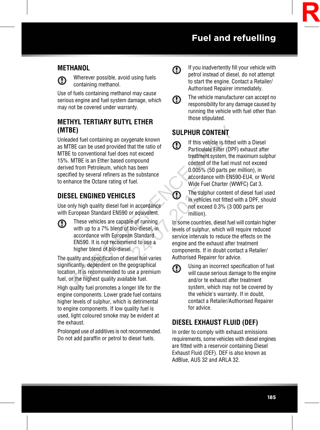 METHANOLWherever possible, avoid using fuelscontaining methanol.Use of fuels containing methanol may causeserious engine and fuel system damage, whichmay not be covered under warranty.METHYL TERTIARY BUTYL ETHER(MTBE)Unleaded fuel containing an oxygenate knownas MTBE can be used provided that the ratio ofMTBE to conventional fuel does not exceed15%. MTBE is an Ether based compoundderived from Petroleum, which has beenspecified by several refiners as the substanceto enhance the Octane rating of fuel.DIESEL ENGINED VEHICLESUse only high quality diesel fuel in accordancewith European Standard EN590 or equivalent.These vehicles are capable of runningwith up to a 7% blend of bio-diesel, inaccordance with European StandardEN590. It is not recommend to use ahigher blend of bio-diesel.The quality and specification of diesel fuel variessignificantly, dependent on the geographicallocation. It is recommended to use a premiumfuel, or the highest quality available fuel.High quality fuel promotes a longer life for theengine components. Lower grade fuel containshigher levels of sulphur, which is detrimentalto engine components. If low quality fuel isused, light coloured smoke may be evident atthe exhaust.Prolonged use of additives is not recommended.Do not add paraffin or petrol to diesel fuels.If you inadvertently fill your vehicle withpetrol instead of diesel, do not attemptto start the engine. Contact a Retailer/Authorised Repairer immediately.The vehicle manufacturer can accept noresponsibility for any damage caused byrunning the vehicle with fuel other thanthose stipulated.SULPHUR CONTENTIf this vehicle is fitted with a DieselParticulate Filter (DPF) exhaust aftertreatment system, the maximum sulphurcontent of the fuel must not exceed0.005% (50 parts per million), inaccordance with EN590-EU4, or WorldWide Fuel Charter (WWFC) Cat 3.The sulphur content of diesel fuel usedin vehicles not fitted with a DPF, shouldnot exceed 0.3% (3 000 parts permillion).In some countries, diesel fuel will contain higherlevels of sulphur, which will require reducedservice intervals to reduce the effects on theengine and the exhaust after treatmentcomponents. If in doubt contact a Retailer/Authorised Repairer for advice.Using an incorrect specification of fuelwill cause serious damage to the engineand/or te exhaust after treatmentsystem, which may not be covered bythe vehicle&apos;s warranty. If in doubt,contact a Retailer/Authorised Repairerfor advice.DIESEL EXHAUST FLUID (DEF)In order to comply with exhaust emissionsrequirements, some vehicles with diesel enginesare fitted with a reservoir containing DieselExhaust Fluid (DEF). DEF is also known asAdBlue, AUS 32 and ARLA 32.185Fuel and refuellingRFOR REFERENCE ONLY 24.07.2015