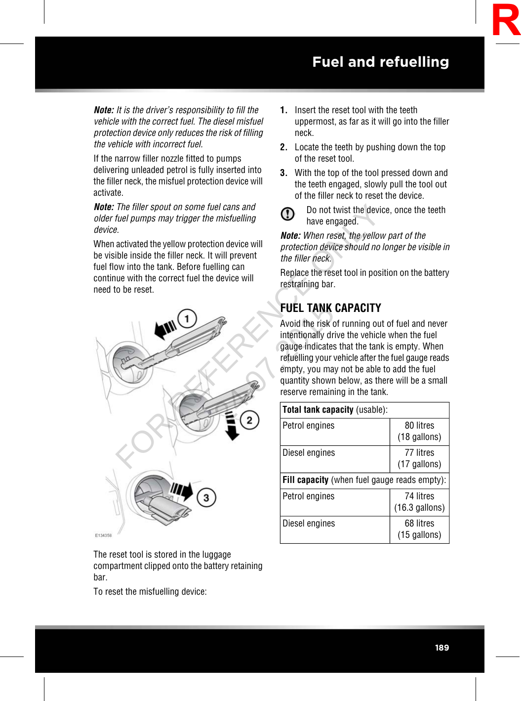 Note: It is the driver’s responsibility to fill thevehicle with the correct fuel. The diesel misfuelprotection device only reduces the risk of fillingthe vehicle with incorrect fuel.If the narrow filler nozzle fitted to pumpsdelivering unleaded petrol is fully inserted intothe filler neck, the misfuel protection device willactivate.Note: The filler spout on some fuel cans andolder fuel pumps may trigger the misfuellingdevice.When activated the yellow protection device willbe visible inside the filler neck. It will preventfuel flow into the tank. Before fuelling cancontinue with the correct fuel the device willneed to be reset.The reset tool is stored in the luggagecompartment clipped onto the battery retainingbar.To reset the misfuelling device:1. Insert the reset tool with the teethuppermost, as far as it will go into the fillerneck.2. Locate the teeth by pushing down the topof the reset tool.3. With the top of the tool pressed down andthe teeth engaged, slowly pull the tool outof the filler neck to reset the device.Do not twist the device, once the teethhave engaged.Note: When reset, the yellow part of theprotection device should no longer be visible inthe filler neck.Replace the reset tool in position on the batteryrestraining bar.FUEL TANK CAPACITYAvoid the risk of running out of fuel and neverintentionally drive the vehicle when the fuelgauge indicates that the tank is empty. Whenrefuelling your vehicle after the fuel gauge readsempty, you may not be able to add the fuelquantity shown below, as there will be a smallreserve remaining in the tank.Total tank capacity (usable):80 litres(18 gallons)Petrol engines77 litres(17 gallons)Diesel enginesFill capacity (when fuel gauge reads empty):74 litres(16.3 gallons)Petrol engines68 litres(15 gallons)Diesel engines189Fuel and refuellingRFOR REFERENCE ONLY 24.07.2015