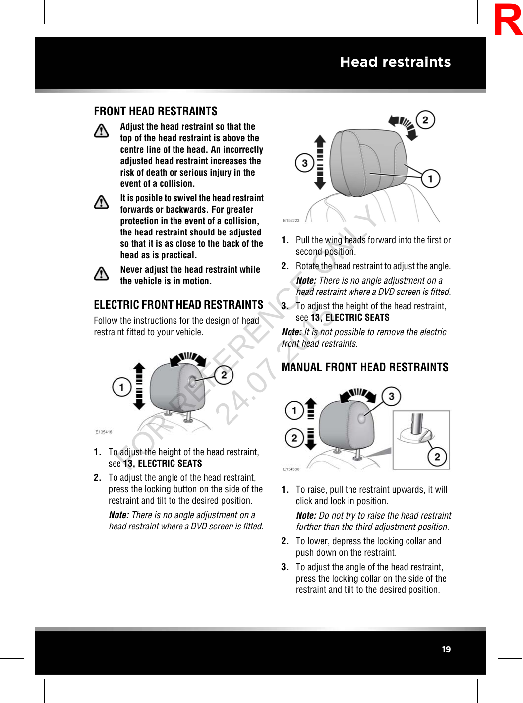 FRONT HEAD RESTRAINTSAdjust the head restraint so that thetop of the head restraint is above thecentre line of the head. An incorrectlyadjusted head restraint increases therisk of death or serious injury in theevent of a collision.It is posible to swivel the head restraintforwards or backwards. For greaterprotection in the event of a collision,the head restraint should be adjustedso that it is as close to the back of thehead as is practical.Never adjust the head restraint whilethe vehicle is in motion.ELECTRIC FRONT HEAD RESTRAINTSFollow the instructions for the design of headrestraint fitted to your vehicle.1. To adjust the height of the head restraint,see 13, ELECTRIC SEATS2. To adjust the angle of the head restraint,press the locking button on the side of therestraint and tilt to the desired position.Note: There is no angle adjustment on ahead restraint where a DVD screen is fitted.1. Pull the wing heads forward into the first orsecond position.2. Rotate the head restraint to adjust the angle.Note: There is no angle adjustment on ahead restraint where a DVD screen is fitted.3. To adjust the height of the head restraint,see 13, ELECTRIC SEATSNote: It is not possible to remove the electricfront head restraints.MANUAL FRONT HEAD RESTRAINTS1. To raise, pull the restraint upwards, it willclick and lock in position.Note: Do not try to raise the head restraintfurther than the third adjustment position.2. To lower, depress the locking collar andpush down on the restraint.3. To adjust the angle of the head restraint,press the locking collar on the side of therestraint and tilt to the desired position.19Head restraintsRFOR REFERENCE ONLY 24.07.2015