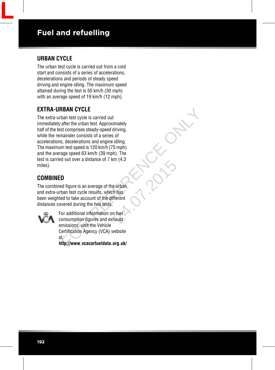 URBAN CYCLEThe urban test cycle is carried out from a coldstart and consists of a series of accelerations,decelerations and periods of steady speeddriving and engine idling. The maximum speedattained during the test is 50 km/h (30 mph)with an average speed of 19 km/h (12 mph).EXTRA-URBAN CYCLEThe extra-urban test cycle is carried outimmediately after the urban test. Approximatelyhalf of the test comprises steady-speed driving,while the remainder consists of a series ofaccelerations, decelerations and engine idling.The maximum test speed is 120 km/h (75 mph)and the average speed 63 km/h (39 mph). Thetest is carried out over a distance of 7 km (4.3miles).COMBINEDThe combined figure is an average of the urbanand extra-urban test cycle results, which hasbeen weighted to take account of the differentdistances covered during the two tests.For additional information on fuelconsumption figures and exhaustemissions, visit the VehicleCertification Agency (VCA) websiteat:http://www.vcacarfueldata.org.uk/192Fuel and refuellingLFOR REFERENCE ONLY 24.07.2015
