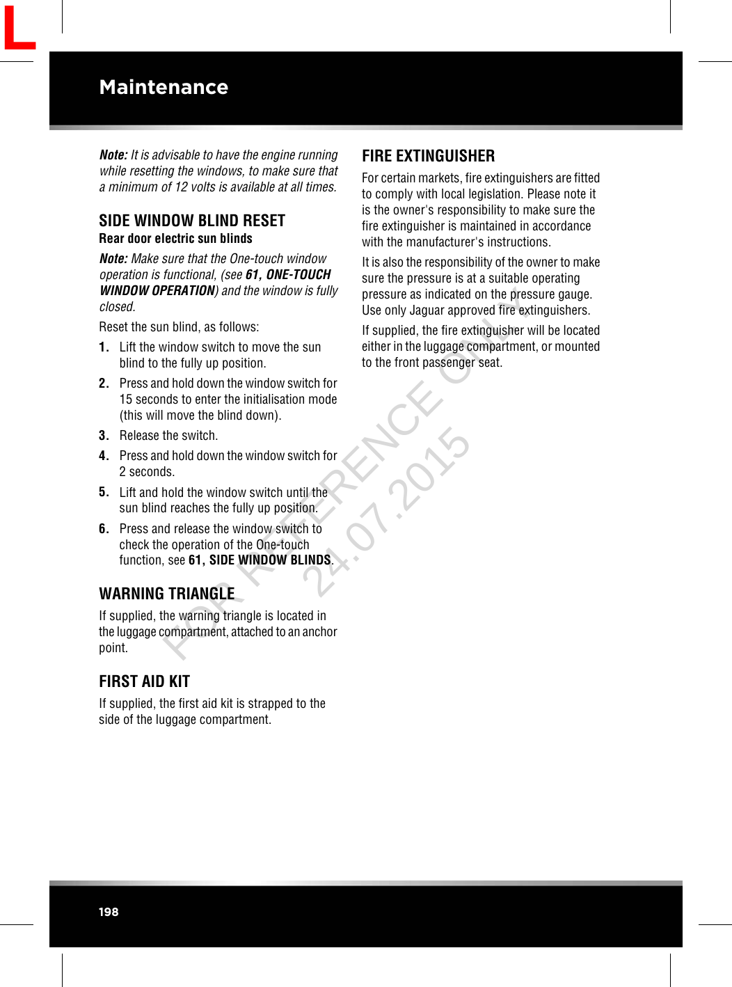 Note: It is advisable to have the engine runningwhile resetting the windows, to make sure thata minimum of 12 volts is available at all times.SIDE WINDOW BLIND RESETRear door electric sun blindsNote: Make sure that the One-touch windowoperation is functional, (see 61, ONE-TOUCHWINDOW OPERATION) and the window is fullyclosed.Reset the sun blind, as follows:1. Lift the window switch to move the sunblind to the fully up position.2. Press and hold down the window switch for15 seconds to enter the initialisation mode(this will move the blind down).3. Release the switch.4. Press and hold down the window switch for2 seconds.5. Lift and hold the window switch until thesun blind reaches the fully up position.6. Press and release the window switch tocheck the operation of the One-touchfunction, see 61, SIDE WINDOW BLINDS.WARNING TRIANGLEIf supplied, the warning triangle is located inthe luggage compartment, attached to an anchorpoint.FIRST AID KITIf supplied, the first aid kit is strapped to theside of the luggage compartment.FIRE EXTINGUISHERFor certain markets, fire extinguishers are fittedto comply with local legislation. Please note itis the owner&apos;s responsibility to make sure thefire extinguisher is maintained in accordancewith the manufacturer&apos;s instructions.It is also the responsibility of the owner to makesure the pressure is at a suitable operatingpressure as indicated on the pressure gauge.Use only Jaguar approved fire extinguishers.If supplied, the fire extinguisher will be locatedeither in the luggage compartment, or mountedto the front passenger seat.198MaintenanceLFOR REFERENCE ONLY 24.07.2015