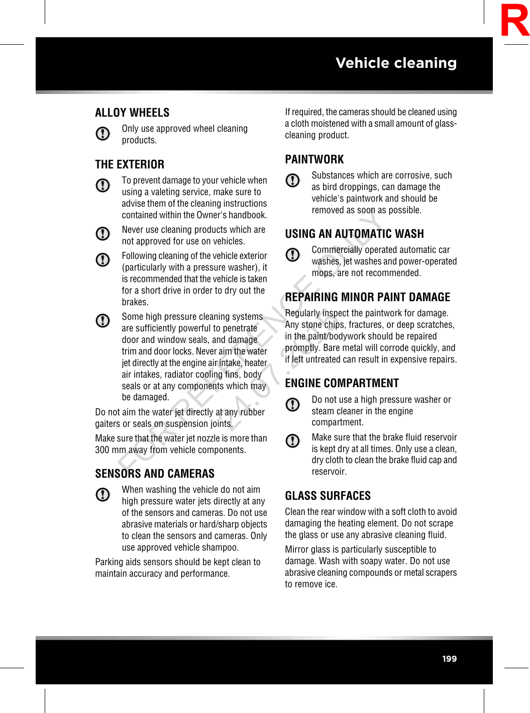 ALLOY WHEELSOnly use approved wheel cleaningproducts.THE EXTERIORTo prevent damage to your vehicle whenusing a valeting service, make sure toadvise them of the cleaning instructionscontained within the Owner&apos;s handbook.Never use cleaning products which arenot approved for use on vehicles.Following cleaning of the vehicle exterior(particularly with a pressure washer), itis recommended that the vehicle is takenfor a short drive in order to dry out thebrakes.Some high pressure cleaning systemsare sufficiently powerful to penetratedoor and window seals, and damagetrim and door locks. Never aim the waterjet directly at the engine air intake, heaterair intakes, radiator cooling fins, bodyseals or at any components which maybe damaged.Do not aim the water jet directly at any rubbergaiters or seals on suspension joints.Make sure that the water jet nozzle is more than300 mm away from vehicle components.SENSORS AND CAMERASWhen washing the vehicle do not aimhigh pressure water jets directly at anyof the sensors and cameras. Do not useabrasive materials or hard/sharp objectsto clean the sensors and cameras. Onlyuse approved vehicle shampoo.Parking aids sensors should be kept clean tomaintain accuracy and performance.If required, the cameras should be cleaned usinga cloth moistened with a small amount of glass-cleaning product.PAINTWORKSubstances which are corrosive, suchas bird droppings, can damage thevehicle&apos;s paintwork and should beremoved as soon as possible.USING AN AUTOMATIC WASHCommercially operated automatic carwashes, jet washes and power-operatedmops, are not recommended.REPAIRING MINOR PAINT DAMAGERegularly inspect the paintwork for damage.Any stone chips, fractures, or deep scratches,in the paint/bodywork should be repairedpromptly. Bare metal will corrode quickly, andif left untreated can result in expensive repairs.ENGINE COMPARTMENTDo not use a high pressure washer orsteam cleaner in the enginecompartment.Make sure that the brake fluid reservoiris kept dry at all times. Only use a clean,dry cloth to clean the brake fluid cap andreservoir.GLASS SURFACESClean the rear window with a soft cloth to avoiddamaging the heating element. Do not scrapethe glass or use any abrasive cleaning fluid.Mirror glass is particularly susceptible todamage. Wash with soapy water. Do not useabrasive cleaning compounds or metal scrapersto remove ice.199Vehicle cleaningRFOR REFERENCE ONLY 24.07.2015