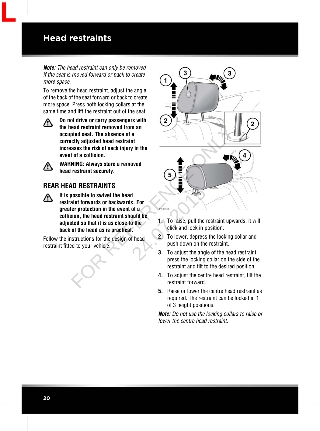 Note: The head restraint can only be removedif the seat is moved forward or back to createmore space.To remove the head restraint, adjust the angleof the back of the seat forward or back to createmore space. Press both locking collars at thesame time and lift the restraint out of the seat.Do not drive or carry passengers withthe head restraint removed from anoccupied seat. The absence of acorrectly adjusted head restraintincreases the risk of neck injury in theevent of a collision.WARNING: Always store a removedhead restraint securely.REAR HEAD RESTRAINTSIt is possible to swivel the headrestraint forwards or backwards. Forgreater protection in the event of acollision, the head restraint should beadjusted so that it is as close to theback of the head as is practical.Follow the instructions for the design of headrestraint fitted to your vehicle.1. To raise, pull the restraint upwards, it willclick and lock in position.2. To lower, depress the locking collar andpush down on the restraint.3. To adjust the angle of the head restraint,press the locking collar on the side of therestraint and tilt to the desired position.4. To adjust the centre head restraint, tilt therestraint forward.5. Raise or lower the centre head restraint asrequired. The restraint can be locked in 1of 3 height positions.Note: Do not use the locking collars to raise orlower the centre head restraint.20Head restraintsLFOR REFERENCE ONLY 24.07.2015