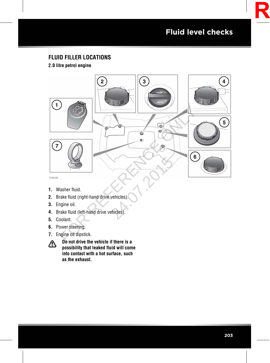 FLUID FILLER LOCATIONS2.0 litre petrol engine1. Washer fluid.2. Brake fluid (right-hand drive vehicles).3. Engine oil.4. Brake fluid (left-hand drive vehicles).5. Coolant.6. Power steering.7. Engine oil dipstick.Do not drive the vehicle if there is apossibility that leaked fluid will comeinto contact with a hot surface, suchas the exhaust.203Fluid level checksRFOR REFERENCE ONLY 24.07.2015