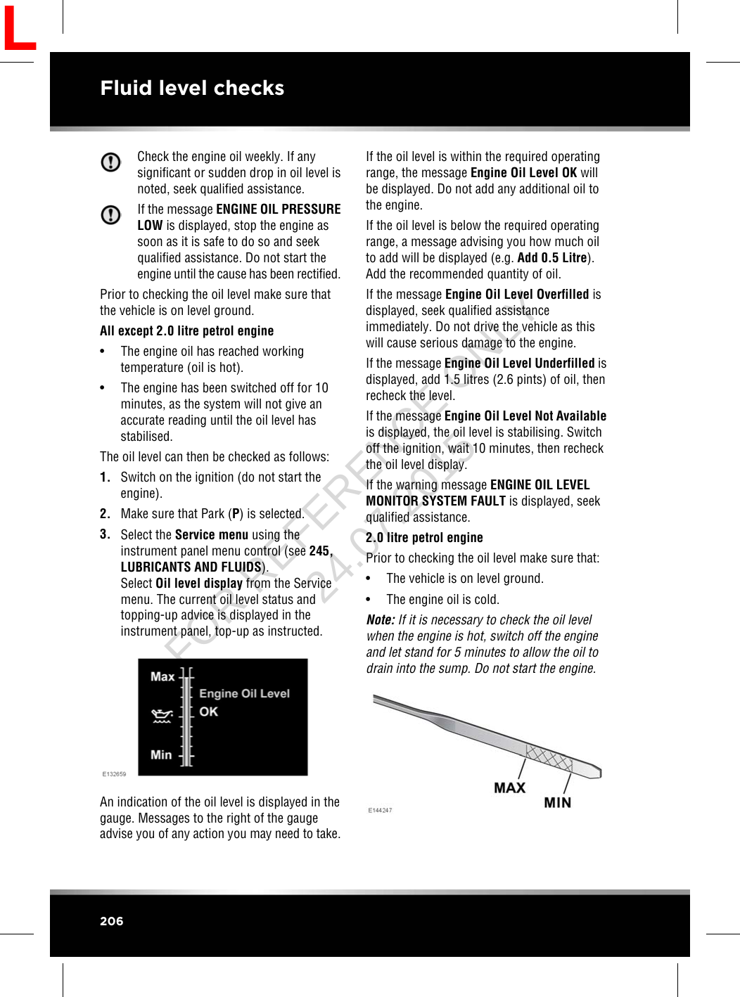 Check the engine oil weekly. If anysignificant or sudden drop in oil level isnoted, seek qualified assistance.If the message ENGINE OIL PRESSURELOW is displayed, stop the engine assoon as it is safe to do so and seekqualified assistance. Do not start theengine until the cause has been rectified.Prior to checking the oil level make sure thatthe vehicle is on level ground.All except 2.0 litre petrol engine• The engine oil has reached workingtemperature (oil is hot).• The engine has been switched off for 10minutes, as the system will not give anaccurate reading until the oil level hasstabilised.The oil level can then be checked as follows:1. Switch on the ignition (do not start theengine).2. Make sure that Park (P) is selected.3. Select the Service menu using theinstrument panel menu control (see 245,LUBRICANTS AND FLUIDS).Select Oil level display from the Servicemenu. The current oil level status andtopping-up advice is displayed in theinstrument panel, top-up as instructed.An indication of the oil level is displayed in thegauge. Messages to the right of the gaugeadvise you of any action you may need to take.If the oil level is within the required operatingrange, the message Engine Oil Level OK willbe displayed. Do not add any additional oil tothe engine.If the oil level is below the required operatingrange, a message advising you how much oilto add will be displayed (e.g. Add 0.5 Litre).Add the recommended quantity of oil.If the message Engine Oil Level Overfilled isdisplayed, seek qualified assistanceimmediately. Do not drive the vehicle as thiswill cause serious damage to the engine.If the message Engine Oil Level Underfilled isdisplayed, add 1.5 litres (2.6 pints) of oil, thenrecheck the level.If the message Engine Oil Level Not Availableis displayed, the oil level is stabilising. Switchoff the ignition, wait 10 minutes, then recheckthe oil level display.If the warning message ENGINE OIL LEVELMONITOR SYSTEM FAULT is displayed, seekqualified assistance.2.0 litre petrol enginePrior to checking the oil level make sure that:• The vehicle is on level ground.• The engine oil is cold.Note: If it is necessary to check the oil levelwhen the engine is hot, switch off the engineand let stand for 5 minutes to allow the oil todrain into the sump. Do not start the engine.206Fluid level checksLFOR REFERENCE ONLY 24.07.2015