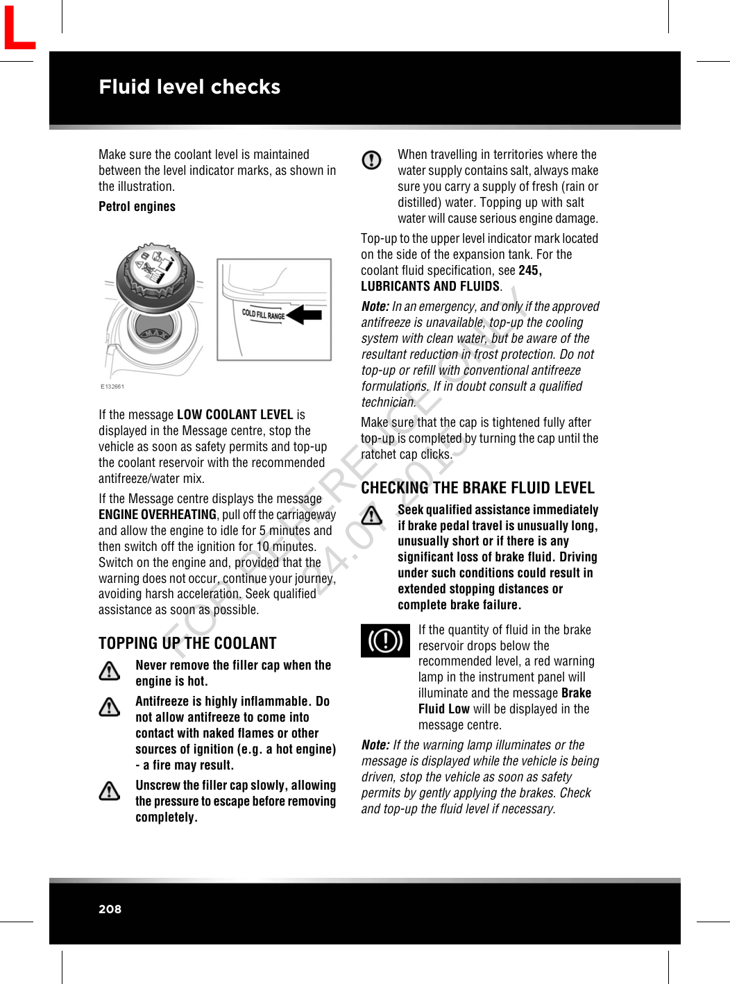 Make sure the coolant level is maintainedbetween the level indicator marks, as shown inthe illustration.Petrol enginesIf the message LOW COOLANT LEVEL isdisplayed in the Message centre, stop thevehicle as soon as safety permits and top-upthe coolant reservoir with the recommendedantifreeze/water mix.If the Message centre displays the messageENGINE OVERHEATING, pull off the carriagewayand allow the engine to idle for 5 minutes andthen switch off the ignition for 10 minutes.Switch on the engine and, provided that thewarning does not occur, continue your journey,avoiding harsh acceleration. Seek qualifiedassistance as soon as possible.TOPPING UP THE COOLANTNever remove the filler cap when theengine is hot.Antifreeze is highly inflammable. Donot allow antifreeze to come intocontact with naked flames or othersources of ignition (e.g. a hot engine)- a fire may result.Unscrew the filler cap slowly, allowingthe pressure to escape before removingcompletely.When travelling in territories where thewater supply contains salt, always makesure you carry a supply of fresh (rain ordistilled) water. Topping up with saltwater will cause serious engine damage.Top-up to the upper level indicator mark locatedon the side of the expansion tank. For thecoolant fluid specification, see 245,LUBRICANTS AND FLUIDS.Note: In an emergency, and only if the approvedantifreeze is unavailable, top-up the coolingsystem with clean water, but be aware of theresultant reduction in frost protection. Do nottop-up or refill with conventional antifreezeformulations. If in doubt consult a qualifiedtechnician.Make sure that the cap is tightened fully aftertop-up is completed by turning the cap until theratchet cap clicks.CHECKING THE BRAKE FLUID LEVELSeek qualified assistance immediatelyif brake pedal travel is unusually long,unusually short or if there is anysignificant loss of brake fluid. Drivingunder such conditions could result inextended stopping distances orcomplete brake failure.If the quantity of fluid in the brakereservoir drops below therecommended level, a red warninglamp in the instrument panel willilluminate and the message BrakeFluid Low will be displayed in themessage centre.Note: If the warning lamp illuminates or themessage is displayed while the vehicle is beingdriven, stop the vehicle as soon as safetypermits by gently applying the brakes. Checkand top-up the fluid level if necessary.208Fluid level checksLFOR REFERENCE ONLY 24.07.2015