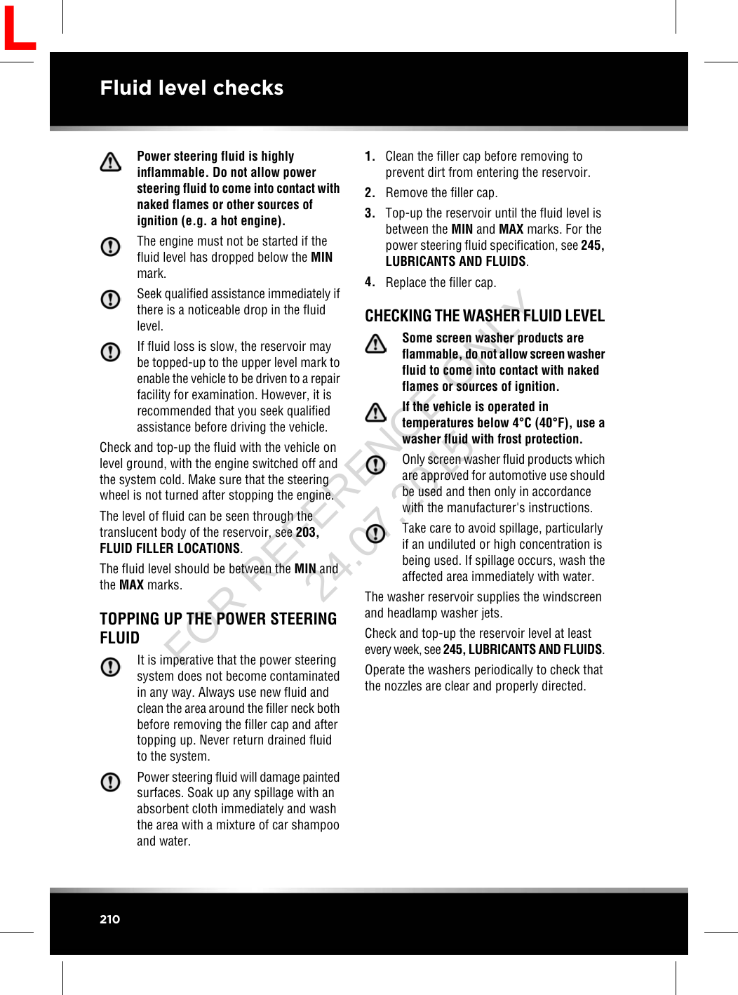 Power steering fluid is highlyinflammable. Do not allow powersteering fluid to come into contact withnaked flames or other sources ofignition (e.g. a hot engine).The engine must not be started if thefluid level has dropped below the MINmark.Seek qualified assistance immediately ifthere is a noticeable drop in the fluidlevel.If fluid loss is slow, the reservoir maybe topped-up to the upper level mark toenable the vehicle to be driven to a repairfacility for examination. However, it isrecommended that you seek qualifiedassistance before driving the vehicle.Check and top-up the fluid with the vehicle onlevel ground, with the engine switched off andthe system cold. Make sure that the steeringwheel is not turned after stopping the engine.The level of fluid can be seen through thetranslucent body of the reservoir, see 203,FLUID FILLER LOCATIONS.The fluid level should be between the MIN andthe MAX marks.TOPPING UP THE POWER STEERINGFLUIDIt is imperative that the power steeringsystem does not become contaminatedin any way. Always use new fluid andclean the area around the filler neck bothbefore removing the filler cap and aftertopping up. Never return drained fluidto the system.Power steering fluid will damage paintedsurfaces. Soak up any spillage with anabsorbent cloth immediately and washthe area with a mixture of car shampooand water.1. Clean the filler cap before removing toprevent dirt from entering the reservoir.2. Remove the filler cap.3. Top-up the reservoir until the fluid level isbetween the MIN and MAX marks. For thepower steering fluid specification, see 245,LUBRICANTS AND FLUIDS.4. Replace the filler cap.CHECKING THE WASHER FLUID LEVELSome screen washer products areflammable, do not allow screen washerfluid to come into contact with nakedflames or sources of ignition.If the vehicle is operated intemperatures below 4°C (40°F), use awasher fluid with frost protection.Only screen washer fluid products whichare approved for automotive use shouldbe used and then only in accordancewith the manufacturer&apos;s instructions.Take care to avoid spillage, particularlyif an undiluted or high concentration isbeing used. If spillage occurs, wash theaffected area immediately with water.The washer reservoir supplies the windscreenand headlamp washer jets.Check and top-up the reservoir level at leastevery week, see 245, LUBRICANTS AND FLUIDS.Operate the washers periodically to check thatthe nozzles are clear and properly directed.210Fluid level checksLFOR REFERENCE ONLY 24.07.2015