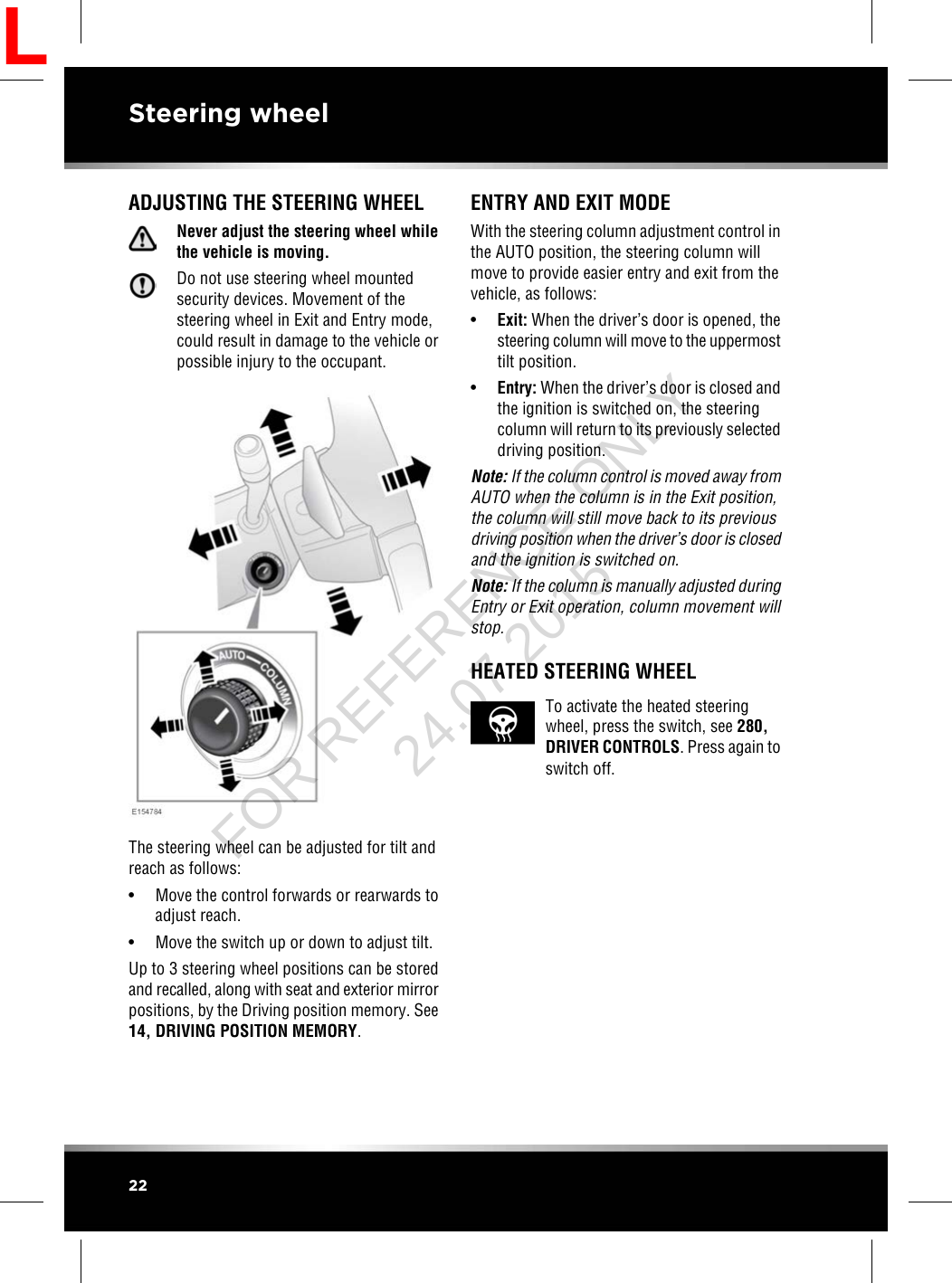 ADJUSTING THE STEERING WHEELNever adjust the steering wheel whilethe vehicle is moving.Do not use steering wheel mountedsecurity devices. Movement of thesteering wheel in Exit and Entry mode,could result in damage to the vehicle orpossible injury to the occupant.The steering wheel can be adjusted for tilt andreach as follows:• Move the control forwards or rearwards toadjust reach.• Move the switch up or down to adjust tilt.Up to 3 steering wheel positions can be storedand recalled, along with seat and exterior mirrorpositions, by the Driving position memory. See14, DRIVING POSITION MEMORY.ENTRY AND EXIT MODEWith the steering column adjustment control inthe AUTO position, the steering column willmove to provide easier entry and exit from thevehicle, as follows:•Exit: When the driver’s door is opened, thesteering column will move to the uppermosttilt position.•Entry: When the driver’s door is closed andthe ignition is switched on, the steeringcolumn will return to its previously selecteddriving position.Note: If the column control is moved away fromAUTO when the column is in the Exit position,the column will still move back to its previousdriving position when the driver’s door is closedand the ignition is switched on.Note: If the column is manually adjusted duringEntry or Exit operation, column movement willstop.HEATED STEERING WHEELTo activate the heated steeringwheel, press the switch, see 280,DRIVER CONTROLS. Press again toswitch off.22Steering wheelLFOR REFERENCE ONLY 24.07.2015