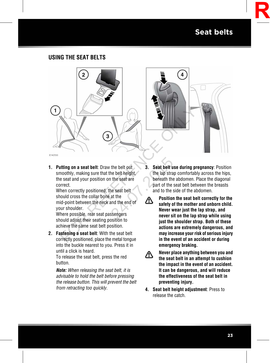 USING THE SEAT BELTS1. Putting on a seat belt: Draw the belt outsmoothly, making sure that the belt height,the seat and your position on the seat arecorrect.When correctly positioned, the seat beltshould cross the collar bone at themid-point between the neck and the end ofyour shoulder.Where possible, rear seat passengersshould adjust their seating position toachieve the same seat belt position.2. Fastening a seat belt: With the seat beltcorrectly positioned, place the metal tongueinto the buckle nearest to you. Press it inuntil a click is heard.To release the seat belt, press the redbutton.Note: When releasing the seat belt, it isadvisable to hold the belt before pressingthe release button. This will prevent the beltfrom retracting too quickly.3. Seat belt use during pregnancy: Positionthe lap strap comfortably across the hips,beneath the abdomen. Place the diagonalpart of the seat belt between the breastsand to the side of the abdomen.Position the seat belt correctly for thesafety of the mother and unborn child.Never wear just the lap strap, andnever sit on the lap strap while usingjust the shoulder strap. Both of theseactions are extremely dangerous, andmay increase your risk of serious injuryin the event of an accident or duringemergency braking.Never place anything between you andthe seat belt in an attempt to cushionthe impact in the event of an accident.It can be dangerous, and will reducethe effectiveness of the seat belt inpreventing injury.4. Seat belt height adjustment: Press torelease the catch.23Seat beltsRFOR REFERENCE ONLY 24.07.2015