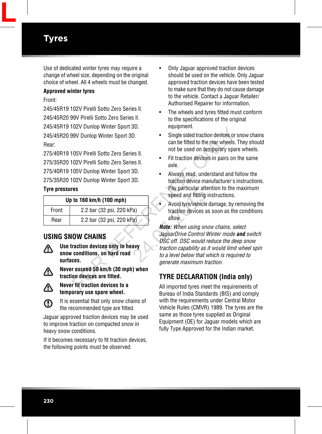 Use of dedicated winter tyres may require achange of wheel size, depending on the originalchoice of wheel. All 4 wheels must be changed.Approved winter tyresFront:245/45R19 102V Pirelli Sotto Zero Series ll.245/45R20 99V Pirelli Sotto Zero Series ll.245/45R19 102V Dunlop Winter Sport 3D.245/45R20 99V Dunlop Winter Sport 3D.Rear:275/40R19 105V Pirelli Sotto Zero Series ll.275/35R20 102V Pirelli Sotto Zero Series ll.275/40R19 105V Dunlop Winter Sport 3D.275/35R20 102V Dunlop Winter Sport 3D.Tyre pressuresUp to 160 km/h (100 mph)2.2 bar (32 psi, 220 kPa)Front2.2 bar (32 psi, 220 kPa)RearUSING SNOW CHAINSUse traction devices only in heavysnow conditions, on hard roadsurfaces.Never exceed 50 km/h (30 mph) whentraction devices are fitted.Never fit traction devices to atemporary use spare wheel.It is essential that only snow chains ofthe recommended type are fitted.Jaguar approved traction devices may be usedto improve traction on compacted snow inheavy snow conditions.If it becomes necessary to fit traction devices,the following points must be observed:• Only Jaguar approved traction devicesshould be used on the vehicle. Only Jaguarapproved traction devices have been testedto make sure that they do not cause damageto the vehicle. Contact a Jaguar Retailer/Authorised Repairer for information.• The wheels and tyres fitted must conformto the specifications of the originalequipment.•Single sided traction devices or snow chainscan be fitted to the rear wheels. They shouldnot be used on temporary spare wheels.• Fit traction devices in pairs on the sameaxle.• Always read, understand and follow thetraction device manufacturer&apos;s instructions.Pay particular attention to the maximumspeed and fitting instructions.•Avoid tyre/vehicle damage, by removing thetraction devices as soon as the conditionsallow.Note: When using snow chains, selectJaguarDrive Control Winter mode and switchDSC off. DSC would reduce the deep snowtraction capability as it would limit wheel spinto a level below that which is required togenerate maximum traction.TYRE DECLARATION (India only)All imported tyres meet the requirements ofBureau of India Standards (BIS) and complywith the requirements under Central MotorVehicle Rules (CMVR) 1989. The tyres are thesame as those tyres supplied as OriginalEquipment (OE) for Jaguar models which arefully Type Approved for the Indian market.230TyresLFOR REFERENCE ONLY 24.07.2015