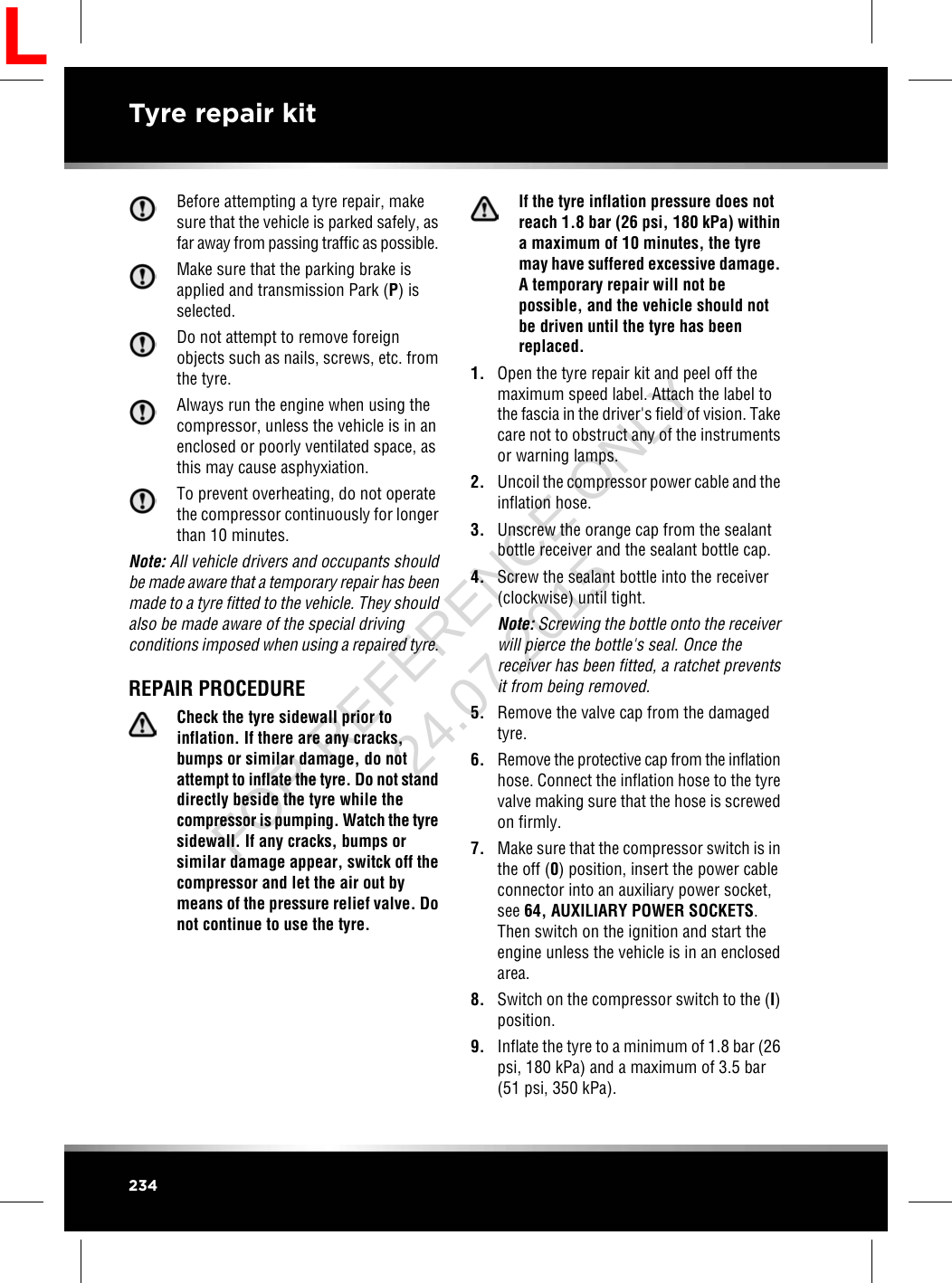 Before attempting a tyre repair, makesure that the vehicle is parked safely, asfar away from passing traffic as possible.Make sure that the parking brake isapplied and transmission Park (P) isselected.Do not attempt to remove foreignobjects such as nails, screws, etc. fromthe tyre.Always run the engine when using thecompressor, unless the vehicle is in anenclosed or poorly ventilated space, asthis may cause asphyxiation.To prevent overheating, do not operatethe compressor continuously for longerthan 10 minutes.Note: All vehicle drivers and occupants shouldbe made aware that a temporary repair has beenmade to a tyre fitted to the vehicle. They shouldalso be made aware of the special drivingconditions imposed when using a repaired tyre.REPAIR PROCEDURECheck the tyre sidewall prior toinflation. If there are any cracks,bumps or similar damage, do notattempt to inflate the tyre. Do not standdirectly beside the tyre while thecompressor is pumping. Watch the tyresidewall. If any cracks, bumps orsimilar damage appear, switck off thecompressor and let the air out bymeans of the pressure relief valve. Donot continue to use the tyre.If the tyre inflation pressure does notreach 1.8 bar (26 psi, 180 kPa) withina maximum of 10 minutes, the tyremay have suffered excessive damage.A temporary repair will not bepossible, and the vehicle should notbe driven until the tyre has beenreplaced.1. Open the tyre repair kit and peel off themaximum speed label. Attach the label tothe fascia in the driver&apos;s field of vision. Takecare not to obstruct any of the instrumentsor warning lamps.2. Uncoil the compressor power cable and theinflation hose.3. Unscrew the orange cap from the sealantbottle receiver and the sealant bottle cap.4. Screw the sealant bottle into the receiver(clockwise) until tight.Note: Screwing the bottle onto the receiverwill pierce the bottle&apos;s seal. Once thereceiver has been fitted, a ratchet preventsit from being removed.5. Remove the valve cap from the damagedtyre.6. Remove the protective cap from the inflationhose. Connect the inflation hose to the tyrevalve making sure that the hose is screwedon firmly.7. Make sure that the compressor switch is inthe off (0) position, insert the power cableconnector into an auxiliary power socket,see 64, AUXILIARY POWER SOCKETS.Then switch on the ignition and start theengine unless the vehicle is in an enclosedarea.8. Switch on the compressor switch to the (I)position.9. Inflate the tyre to a minimum of 1.8 bar (26psi, 180 kPa) and a maximum of 3.5 bar(51 psi, 350 kPa).234Tyre repair kitLFOR REFERENCE ONLY 24.07.2015