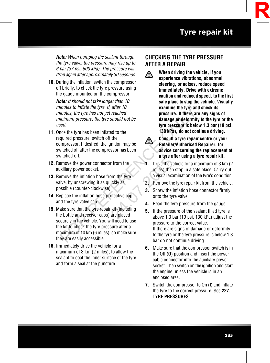 Note: When pumping the sealant throughthe tyre valve, the pressure may rise up to6 bar (87 psi, 600 kPa). The pressure willdrop again after approximately 30 seconds.10. During the inflation, switch the compressoroff briefly, to check the tyre pressure usingthe gauge mounted on the compressor.Note: It should not take longer than 10minutes to inflate the tyre. If, after 10minutes, the tyre has not yet reachedminimum pressure, the tyre should not beused.11. Once the tyre has been inflated to therequired pressure, switch off thecompressor. If desired, the ignition may beswitched off after the compressor has beenswitched off.12. Remove the power connector from theauxiliary power socket.13. Remove the inflation hose from the tyrevalve, by unscrewing it as quickly aspossible (counter-clockwise).14. Replace the inflation hose protective capand the tyre valve cap.15. Make sure that the tyre repair kit (includingthe bottle and receiver caps) are placedsecurely in the vehicle. You will need to usethe kit to check the tyre pressure after amaximum of 10 km (6 miles), so make surethey are easily accessible.16. Immediately drive the vehicle for amaximum of 3 km (2 miles), to allow thesealant to coat the inner surface of the tyreand form a seal at the puncture.CHECKING THE TYRE PRESSUREAFTER A REPAIRWhen driving the vehicle, if youexperience vibrations, abnormalsteering, or noises, reduce speedimmediately. Drive with extremecaution and reduced speed, to the firstsafe place to stop the vehicle. Visuallyexamine the tyre and check itspressure. If there are any signs ofdamage or deformity to the tyre or thetyre pressure is below 1.3 bar (19 psi,130 kPa), do not continue driving.Consult a tyre repair centre or yourRetailer/Authorised Repairer, foradvice concerning the replacement ofa tyre after using a tyre repair kit.1. Drive the vehicle for a maximum of 3 km (2miles) then stop in a safe place. Carry outa visual examination of the tyre’s condition.2. Remove the tyre repair kit from the vehicle.3. Screw the inflation hose connector firmlyonto the tyre valve.4. Read the tyre pressure from the gauge.5. If the pressure of the sealant filled tyre isabove 1.3 bar (19 psi, 130 kPa) adjust thepressure to the correct value.If there are signs of damage or deformityto the tyre or the tyre pressure is below 1.3bar do not continue driving.6. Make sure that the compressor switch is inthe Off (O) position and insert the powercable connector into the auxiliary powersocket. Then switch on the ignition and startthe engine unless the vehicle is in anenclosed area.7. Switch the compressor to On (I) and inflatethe tyre to the correct pressure. See 227,TYRE PRESSURES.235Tyre repair kitRFOR REFERENCE ONLY 24.07.2015