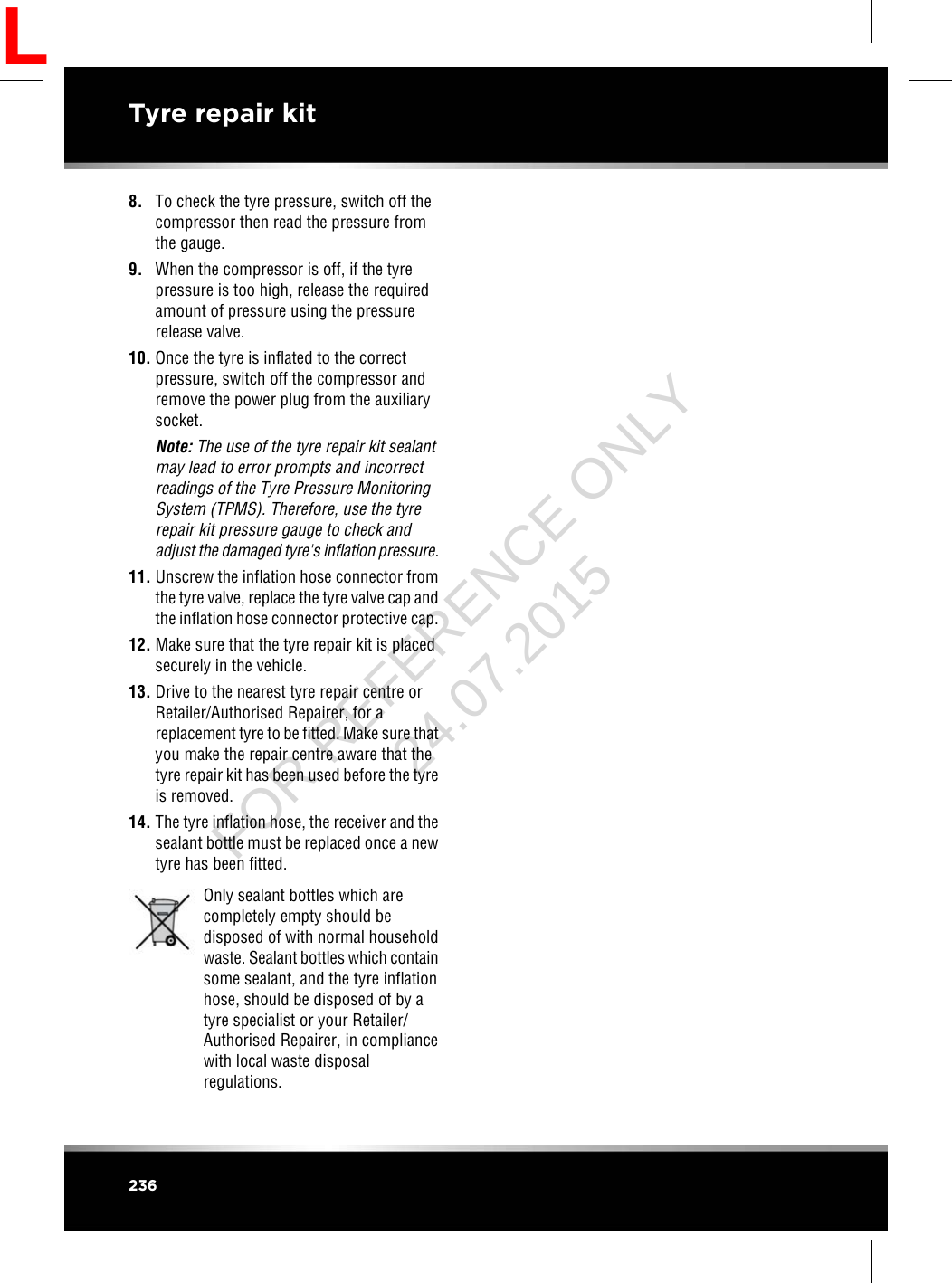 8. To check the tyre pressure, switch off thecompressor then read the pressure fromthe gauge.9. When the compressor is off, if the tyrepressure is too high, release the requiredamount of pressure using the pressurerelease valve.10. Once the tyre is inflated to the correctpressure, switch off the compressor andremove the power plug from the auxiliarysocket.Note: The use of the tyre repair kit sealantmay lead to error prompts and incorrectreadings of the Tyre Pressure MonitoringSystem (TPMS). Therefore, use the tyrerepair kit pressure gauge to check andadjust the damaged tyre&apos;s inflation pressure.11. Unscrew the inflation hose connector fromthe tyre valve, replace the tyre valve cap andthe inflation hose connector protective cap.12. Make sure that the tyre repair kit is placedsecurely in the vehicle.13. Drive to the nearest tyre repair centre orRetailer/Authorised Repairer, for areplacement tyre to be fitted. Make sure thatyou make the repair centre aware that thetyre repair kit has been used before the tyreis removed.14. The tyre inflation hose, the receiver and thesealant bottle must be replaced once a newtyre has been fitted.Only sealant bottles which arecompletely empty should bedisposed of with normal householdwaste. Sealant bottles which containsome sealant, and the tyre inflationhose, should be disposed of by atyre specialist or your Retailer/Authorised Repairer, in compliancewith local waste disposalregulations.236Tyre repair kitLFOR REFERENCE ONLY 24.07.2015