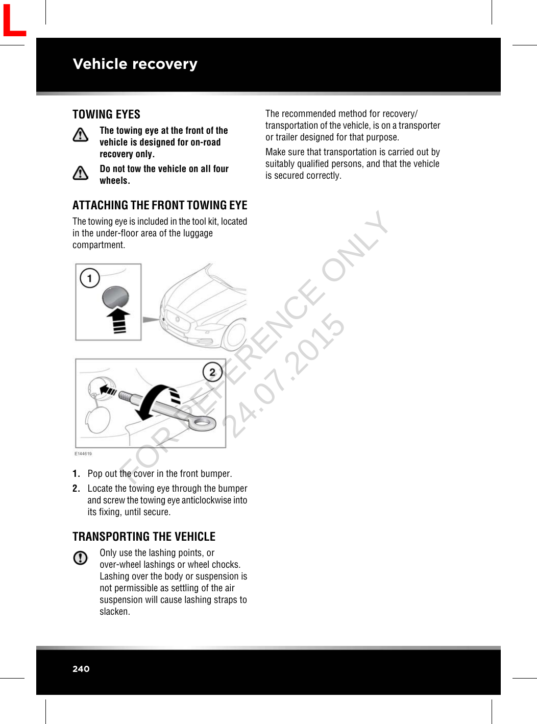 TOWING EYESThe towing eye at the front of thevehicle is designed for on-roadrecovery only.Do not tow the vehicle on all fourwheels.ATTACHING THE FRONT TOWING EYEThe towing eye is included in the tool kit, locatedin the under-floor area of the luggagecompartment.1. Pop out the cover in the front bumper.2. Locate the towing eye through the bumperand screw the towing eye anticlockwise intoits fixing, until secure.TRANSPORTING THE VEHICLEOnly use the lashing points, orover-wheel lashings or wheel chocks.Lashing over the body or suspension isnot permissible as settling of the airsuspension will cause lashing straps toslacken.The recommended method for recovery/transportation of the vehicle, is on a transporteror trailer designed for that purpose.Make sure that transportation is carried out bysuitably qualified persons, and that the vehicleis secured correctly.240Vehicle recoveryLFOR REFERENCE ONLY 24.07.2015