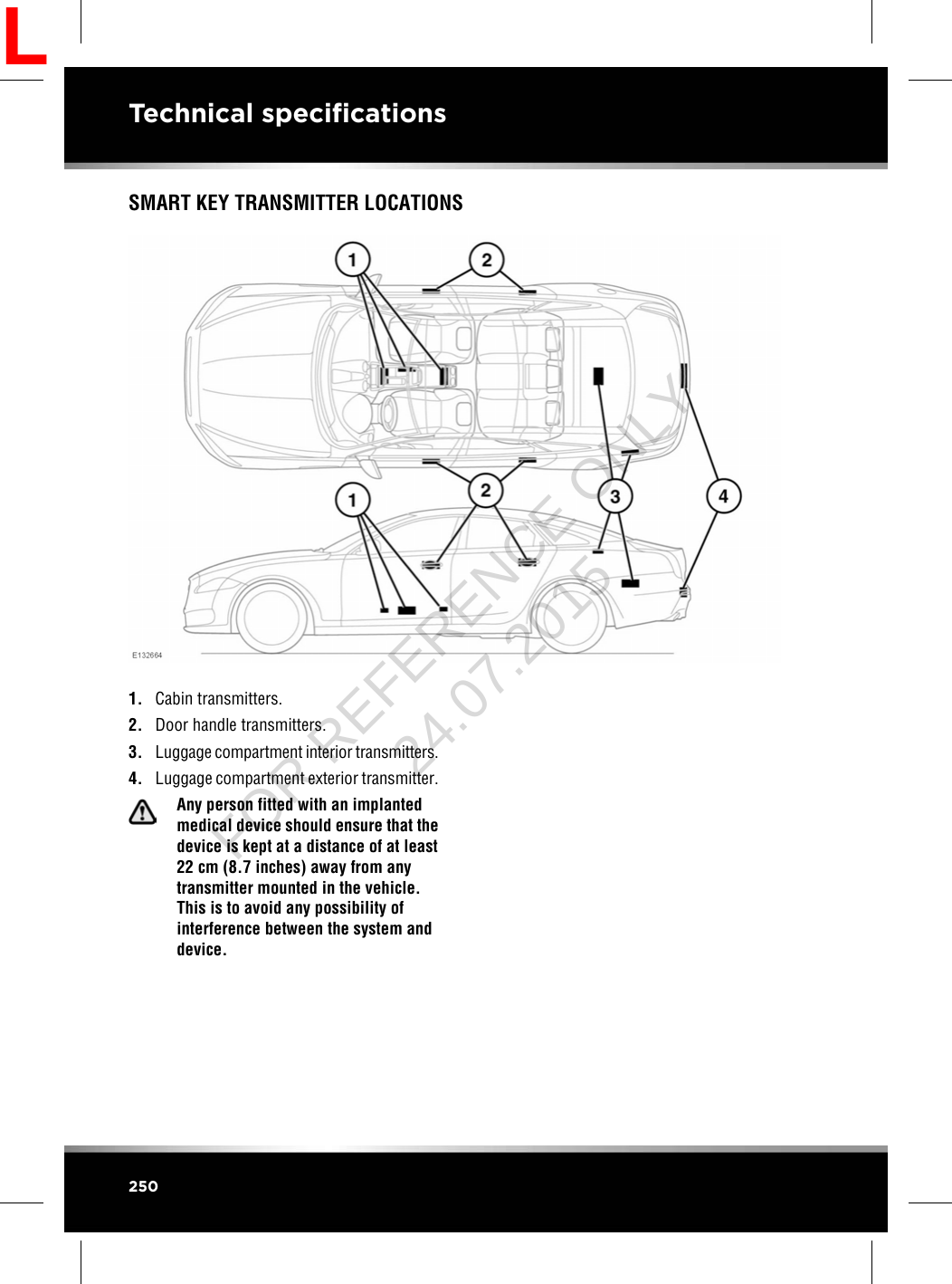 SMART KEY TRANSMITTER LOCATIONS1. Cabin transmitters.2. Door handle transmitters.3. Luggage compartment interior transmitters.4. Luggage compartment exterior transmitter.Any person fitted with an implantedmedical device should ensure that thedevice is kept at a distance of at least22 cm (8.7 inches) away from anytransmitter mounted in the vehicle.This is to avoid any possibility ofinterference between the system anddevice.250Technical specificationsLFOR REFERENCE ONLY 24.07.2015