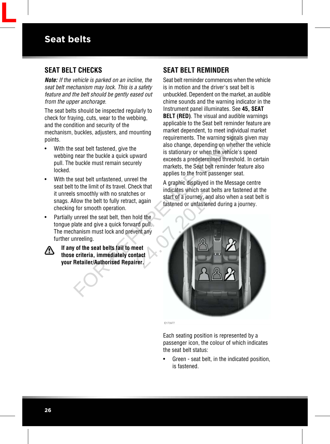 SEAT BELT CHECKSNote: If the vehicle is parked on an incline, theseat belt mechanism may lock. This is a safetyfeature and the belt should be gently eased outfrom the upper anchorage.The seat belts should be inspected regularly tocheck for fraying, cuts, wear to the webbing,and the condition and security of themechanism, buckles, adjusters, and mountingpoints.• With the seat belt fastened, give thewebbing near the buckle a quick upwardpull. The buckle must remain securelylocked.• With the seat belt unfastened, unreel theseat belt to the limit of its travel. Check thatit unreels smoothly with no snatches orsnags. Allow the belt to fully retract, againchecking for smooth operation.• Partially unreel the seat belt, then hold thetongue plate and give a quick forward pull.The mechanism must lock and prevent anyfurther unreeling.If any of the seat belts fail to meetthose criteria, immediately contactyour Retailer/Authorised Repairer.SEAT BELT REMINDERSeat belt reminder commences when the vehicleis in motion and the driver&apos;s seat belt isunbuckled. Dependent on the market, an audiblechime sounds and the warning indicator in theInstrument panel illuminates. See 45, SEATBELT (RED). The visual and audible warningsapplicable to the Seat belt reminder feature aremarket dependent, to meet individual marketrequirements. The warning signals given mayalso change, depending on whether the vehicleis stationary or when the vehicle&apos;s speedexceeds a predetermined threshold. In certainmarkets, the Seat belt reminder feature alsoapplies to the front passenger seat.A graphic displayed in the Message centreindicates which seat belts are fastened at thestart of a journey, and also when a seat belt isfastened or unfastened during a journey.Each seating position is represented by apassenger icon, the colour of which indicatesthe seat belt status:• Green - seat belt, in the indicated position,is fastened.26Seat beltsLFOR REFERENCE ONLY 24.07.2015