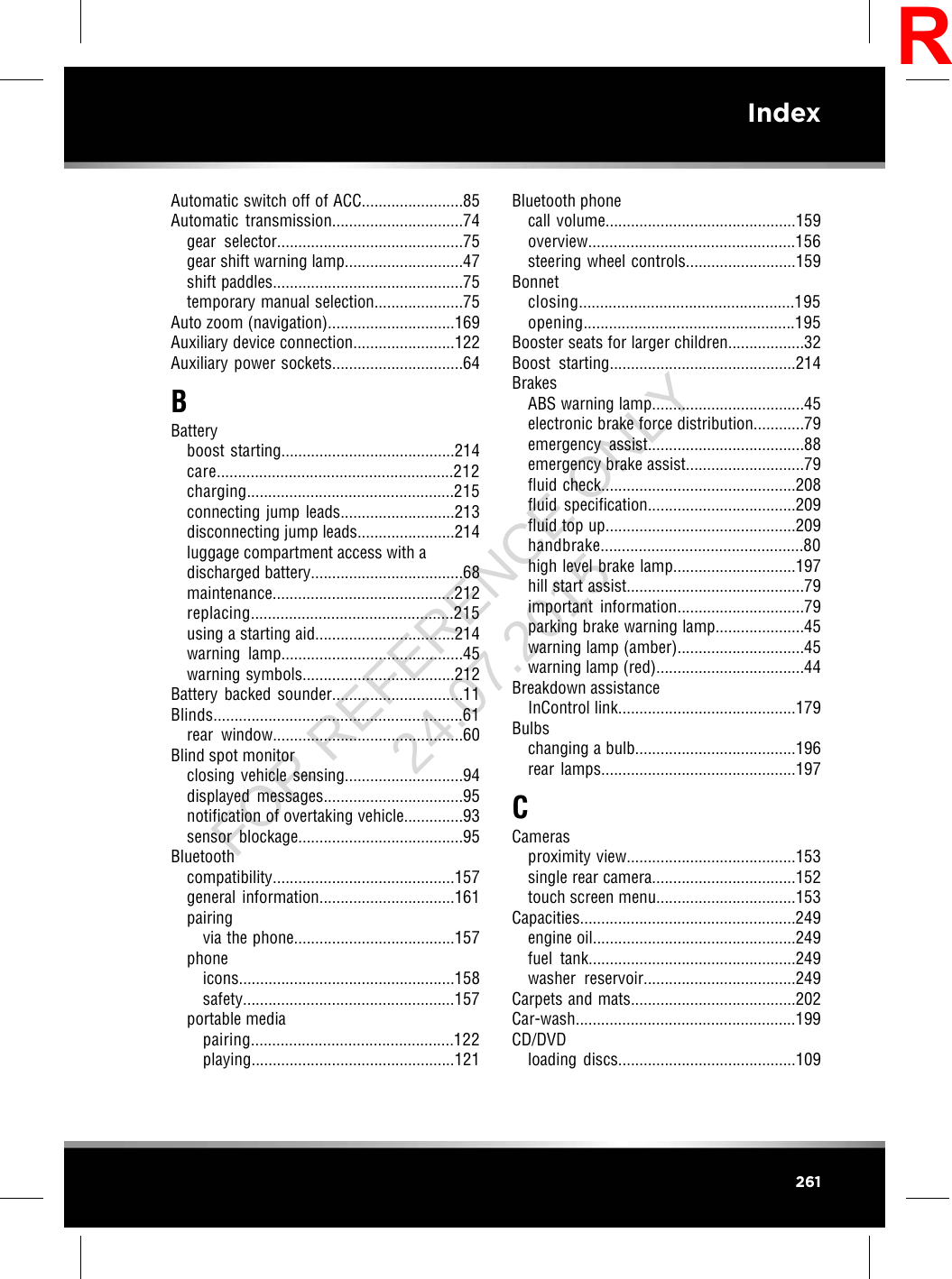 Automatic switch off of ACC........................85Automatic transmission...............................74gear selector............................................75gear shift warning lamp............................47shift paddles.............................................75temporary manual selection.....................75Auto zoom (navigation)..............................169Auxiliary device connection........................122Auxiliary power sockets...............................64BBatteryboost starting.........................................214care........................................................212charging.................................................215connecting jump leads...........................213disconnecting jump leads.......................214luggage compartment access with adischarged battery....................................68maintenance...........................................212replacing................................................215using a starting aid.................................214warning lamp...........................................45warning symbols....................................212Battery backed sounder...............................11Blinds...........................................................61rear window.............................................60Blind spot monitorclosing vehicle sensing............................94displayed messages.................................95notification of overtaking vehicle..............93sensor blockage.......................................95Bluetoothcompatibility...........................................157general information................................161pairingvia the phone......................................157phoneicons...................................................158safety..................................................157portable mediapairing................................................122playing................................................121Bluetooth phonecall volume.............................................159overview.................................................156steering wheel controls..........................159Bonnetclosing...................................................195opening..................................................195Booster seats for larger children..................32Boost starting............................................214BrakesABS warning lamp....................................45electronic brake force distribution............79emergency assist.....................................88emergency brake assist............................79fluid check..............................................208fluid specification...................................209fluid top up.............................................209handbrake................................................80high level brake lamp.............................197hill start assist..........................................79important information..............................79parking brake warning lamp.....................45warning lamp (amber)..............................45warning lamp (red)...................................44Breakdown assistanceInControl link..........................................179Bulbschanging a bulb......................................196rear lamps..............................................197CCamerasproximity view........................................153single rear camera..................................152touch screen menu.................................153Capacities...................................................249engine oil................................................249fuel tank.................................................249washer reservoir....................................249Carpets and mats.......................................202Car-wash....................................................199CD/DVDloading discs..........................................109261IndexRFOR REFERENCE ONLY 24.07.2015