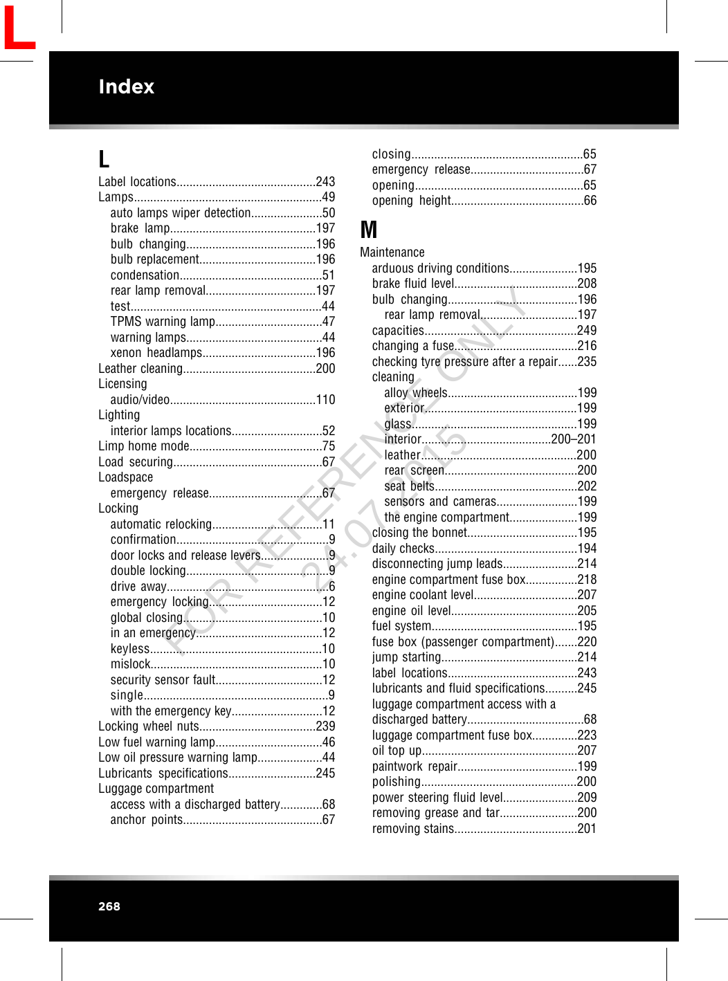 LLabel locations...........................................243Lamps..........................................................49auto lamps wiper detection......................50brake lamp.............................................197bulb changing........................................196bulb replacement....................................196condensation............................................51rear lamp removal..................................197test...........................................................44TPMS warning lamp.................................47warning lamps..........................................44xenon headlamps...................................196Leather cleaning.........................................200Licensingaudio/video.............................................110Lightinginterior lamps locations............................52Limp home mode.........................................75Load securing..............................................67Loadspaceemergency release...................................67Lockingautomatic relocking..................................11confirmation...............................................9door locks and release levers.....................9double locking............................................9drive away..................................................6emergency locking...................................12global closing...........................................10in an emergency.......................................12keyless.....................................................10mislock.....................................................10security sensor fault.................................12single.........................................................9with the emergency key............................12Locking wheel nuts....................................239Low fuel warning lamp.................................46Low oil pressure warning lamp....................44Lubricants specifications...........................245Luggage compartmentaccess with a discharged battery.............68anchor points...........................................67closing.....................................................65emergency release...................................67opening....................................................65opening height.........................................66MMaintenancearduous driving conditions.....................195brake fluid level......................................208bulb changing........................................196rear lamp removal..............................197capacities...............................................249changing a fuse......................................216checking tyre pressure after a repair......235cleaningalloy wheels........................................199exterior...............................................199glass...................................................199interior........................................200–201leather................................................200rear screen.........................................200seat belts............................................202sensors and cameras.........................199the engine compartment.....................199closing the bonnet..................................195daily checks............................................194disconnecting jump leads.......................214engine compartment fuse box................218engine coolant level................................207engine oil level.......................................205fuel system.............................................195fuse box (passenger compartment).......220jump starting..........................................214label locations........................................243lubricants and fluid specifications..........245luggage compartment access with adischarged battery....................................68luggage compartment fuse box..............223oil top up................................................207paintwork repair.....................................199polishing................................................200power steering fluid level.......................209removing grease and tar........................200removing stains......................................201268IndexLFOR REFERENCE ONLY 24.07.2015